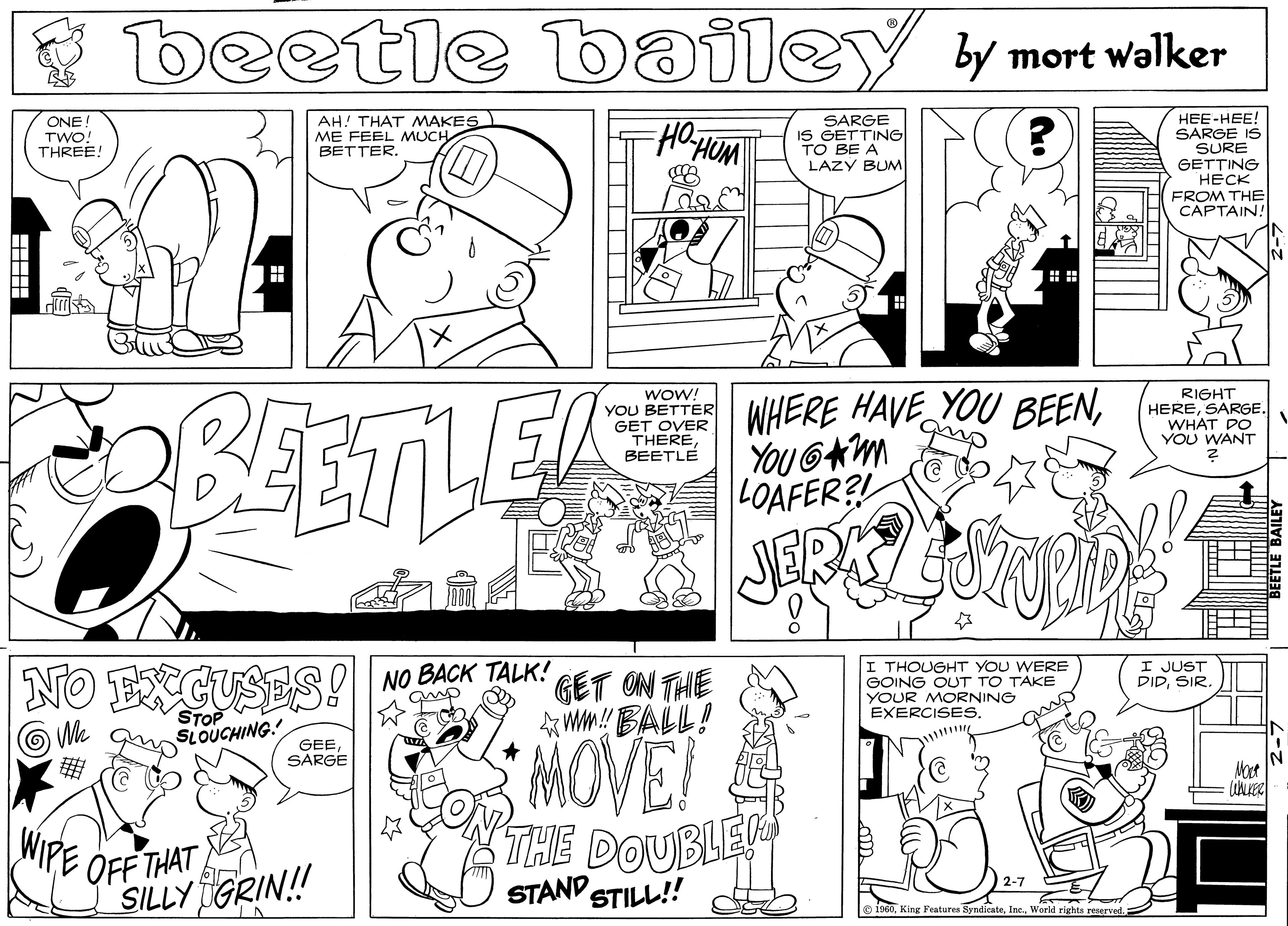 Art OCR: beetle bailey y mort walker ONE TWO! THREE! HEE-HEE! SARGE IS SURE GETTING ???? FROM THE CAPTAIN! AH! THAT MAKES ME FEEL MUCH BETTER. SARGE IS GETTING TO BE A LAZY BUM BEETLER WHERE HAVE YOU BEENYOU 6Am LOAFER?! wOW! YOU BETTER GET OVER THEREBEETLE RIGHT HERESARGE. WHAT DO YOU WANT NO ECUS I THOUGHT YOU WERE GOING OUT TO TAKE YOUR MORNING EXERCISESNO BACK TALK! I JUST DIDSIR. GET ON THE Wm! BALL! We STOP SLOUCHING. MOVE GEE SARGE Moct WIPE OFF THAT SILLY GRIN! THE DOUBLES O STAND STILL! 2-7 o 1960World rights reserved beetle bailey y mort walker ONE TWO! THREE! HEE-HEE! SARGE IS SURE GETTING ???? FROM THE CAPTAIN! AH! THAT MAKES ME FEEL MUCH BETTER. SARGE IS GETTING TO BE A LAZY BUM BEETLER WHERE HAVE YOU BEENYOU 6Am LOAFER?! wOW! YOU BETTER GET OVER THEREBEETLE RIGHT HERESARGE. WHAT DO YOU WANT NO ECUS I THOUGHT YOU WERE GOING OUT TO TAKE YOUR MORNING EXERCISESNO BACK TALK! I JUST DIDSIR. GET ON THE Wm! BALL! We STOP SLOUCHING. MOVE GEE SARGE Moct WIPE OFF THAT SILLY GRIN! THE DOUBLES O STAND STILL! 2-7 o 1960King Festurea SyndicateWorld rights reserved