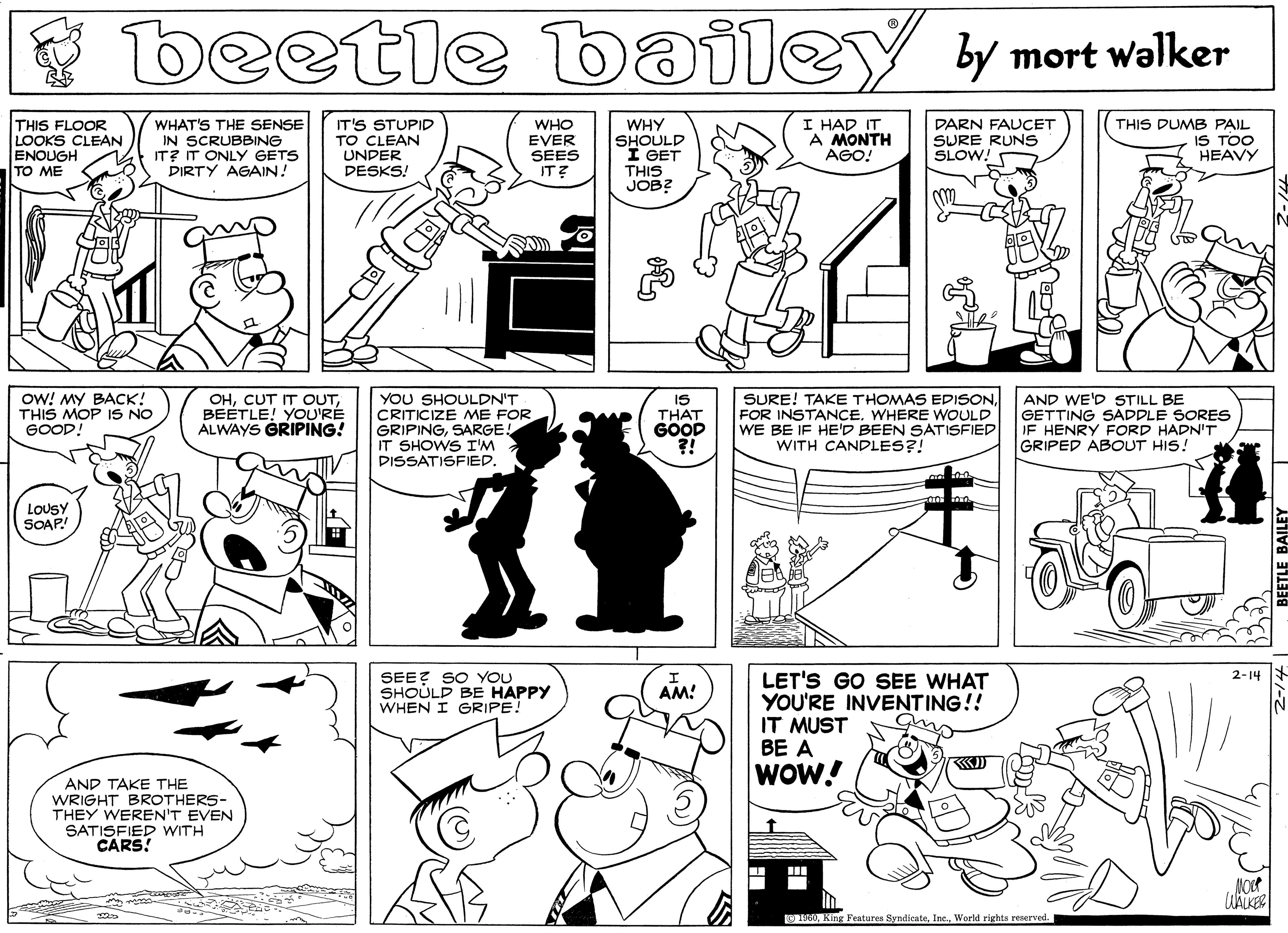 Illustration OCR: beetle bailey y mort walker WHAT'S THE SENSE IN SCRUBBING IT? IT ONLY GETS DIRTY AGAIN! IT'S STUPID TO CLEAN UNDER DESKS! WHO EVER SEES IT? I HAD IT A MONTH AGO! THIS FLOOR THIS DUMB PAIL LOOKS CLEAN ENOUGH TO ME WHY SHOULD I GET THIS JOB? DARN FAUCET SURE RUNS SLOW! IS TOO HEAVY OW! MY BACK! THIS MOP IS NO 6OOD! OHBEETLE! YOU'RÉ ALWAYS GRIPING! YOU SHOULDN'T CRITICIZE ME FOR GRIPINGSARGE! IT SHOWS I'M DISSATISFIED. IS THAT GOOD ?! SURE! TAKE THOMAS EDISONWHERE WOULD WE BE IF HED BEEN SATISFIED WITH CANDLES?! AND WE'D STILL BE GETTING SADDLE SORES IF HENRY FORD HADN'T GRIPED ABOUT HIS! LOUSY SOAP! SEEZ SO YOU SHOULD BE HAPPY WHEN I GRIPE! LET'S GO SEE WHAT YOU'RE INVENTING!! IT MUST BE A WOW! 2-14 AM! AND TAKE THE WRIGHT BROTHERS- THEY WEREN'T EVEN SATISFIED WITH CARS! OWorld rights reserved. beetle bailey y mort walker WHAT'S THE SENSE IN SCRUBBING IT? IT ONLY GETS DIRTY AGAIN! IT'S STUPID TO CLEAN UNDER DESKS! WHO EVER SEES IT? I HAD IT A MONTH AGO! THIS FLOOR THIS DUMB PAIL LOOKS CLEAN ENOUGH TO ME WHY SHOULD I GET THIS JOB? DARN FAUCET SURE RUNS SLOW! IS TOO HEAVY OW! MY BACK! THIS MOP IS NO 6OOD! OHCUT IT OUTBEETLE! YOU'RÉ ALWAYS GRIPING! YOU SHOULDN'T CRITICIZE ME FOR GRIPINGSARGE! IT SHOWS I'M DISSATISFIED. IS THAT GOOD ?! SURE! TAKE THOMAS EDISONFOR INSTANCEWHERE WOULD WE BE IF HED BEEN SATISFIED WITH CANDLES?! AND WE'D STILL BE GETTING SADDLE SORES IF HENRY FORD HADN'T GRIPED ABOUT HIS! LOUSY SOAP! SEEZ SO YOU SHOULD BE HAPPY WHEN I GRIPE! LET'S GO SEE WHAT YOU'RE INVENTING!! IT MUST BE A WOW! 2-14 AM! AND TAKE THE WRIGHT BROTHERS- THEY WEREN'T EVEN SATISFIED WITH CARS! OKing Features SyndicateWorld rights reserved.