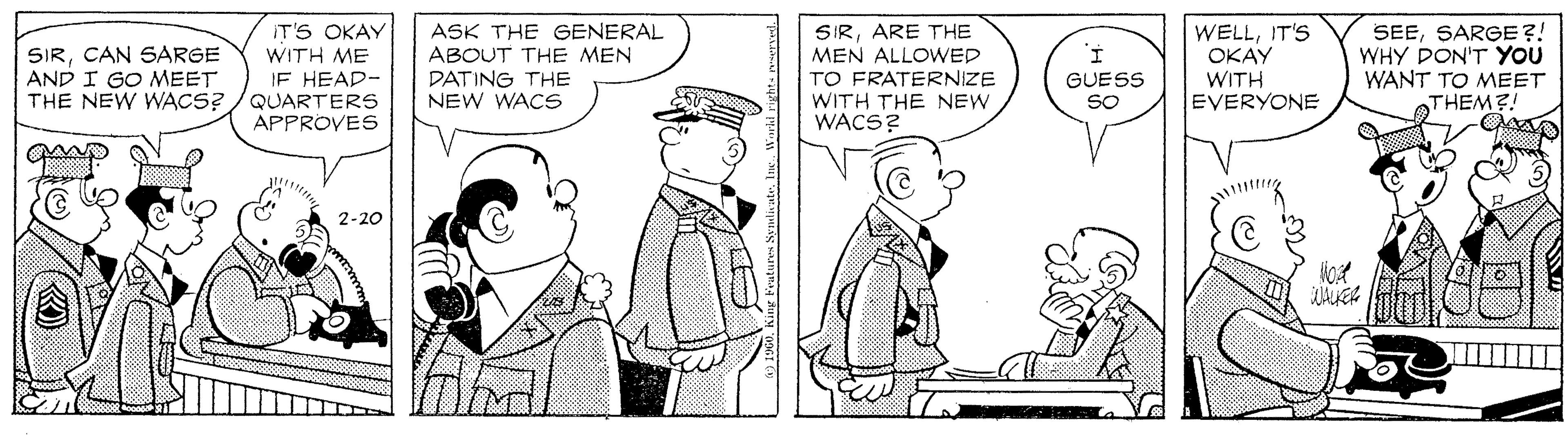 Standing OCR: SIRCAN SARGE AND I GO MEET THE NEW WACS? IT'S OKAY WITH ME IE HEAP- QUARTERS APPROVES ASK THE GENERAL ABOUT THE MEN DATING THE NEW WACS SIRARE THE MEN ALLOWED TO FRATERNIZE WITH THE NEW WACS? WELLIT'S OKAY WITH EVERYONE SEESARGE ?! WHY DON'T YOU WANT TO MEET THEM?! GUESS SO 2-20 SIRCAN SARGE AND I GO MEET THE NEW WACS? IT'S OKAY WITH ME IE HEAP- QUARTERS APPROVES ASK THE GENERAL ABOUT THE MEN DATING THE NEW WACS SIRARE THE MEN ALLOWED TO FRATERNIZE WITH THE NEW WACS? WELLIT'S OKAY WITH EVERYONE SEESARGE ?! WHY DON'T YOU WANT TO MEET THEM?! GUESS SO 2-20