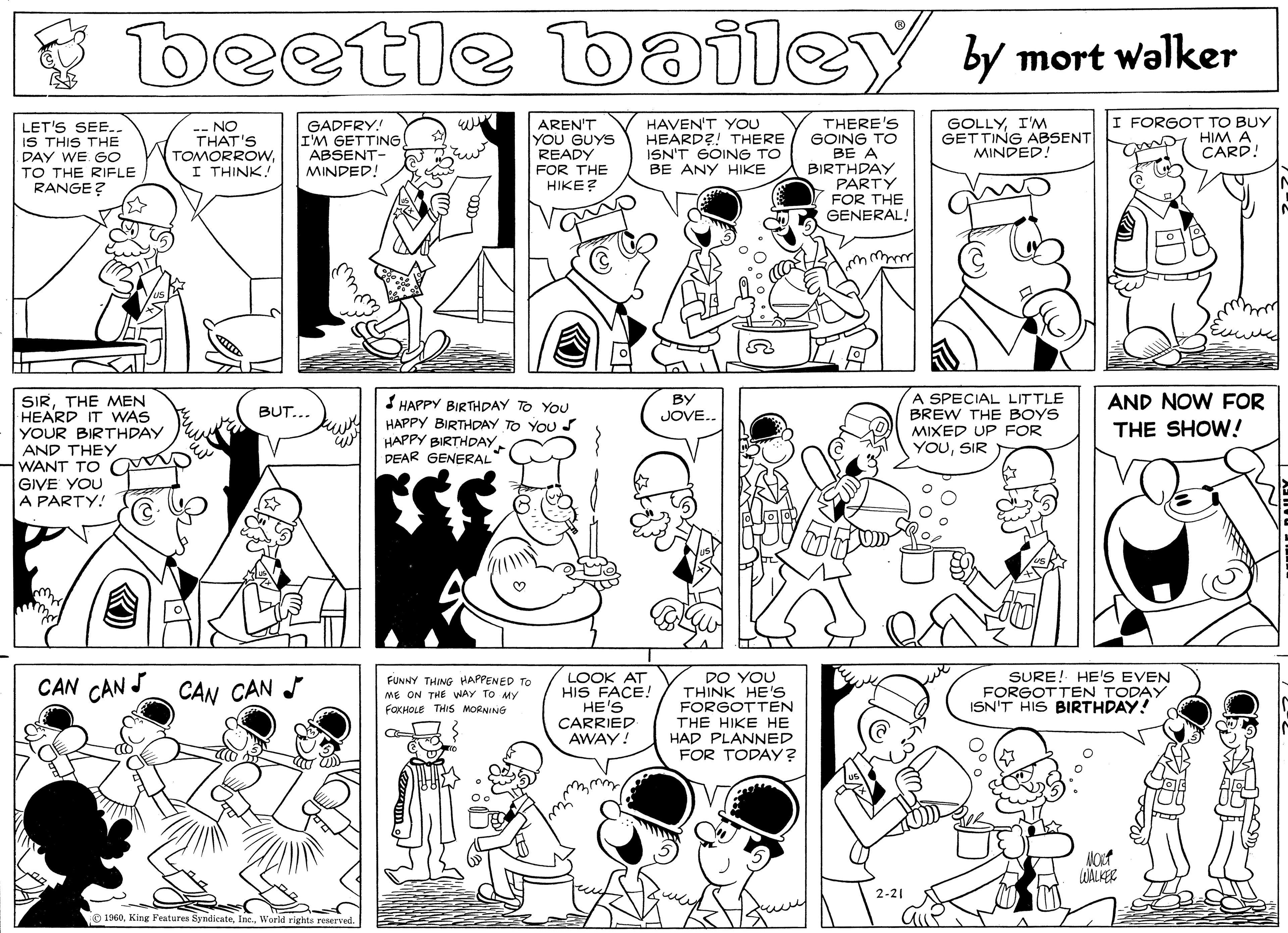 Cartoon OCR: beetle by mort walker AREN'T YOU GUYS READY FOR THE HIKE? HAVEN'T YOU HEARD?! THERE ISN'T GOING TO BE ANY HIKE THERE'S GOING TO BE A BIRTHPAY PARTY FOR THE GENERAL! LET'S SEE.. IS THIS THE PAY WE Go TO THE RIFLE RANGE ? - NO THAT'S TOMORROWI THINK! GADFRY! I'M GETTING ABSENT- MINDED! GOLLYI'M GETTING ABSENT MINDED! FORGOT TO BUY HIM A CARD! uww A SPECIAL LITTLE BREW THE BOYS SIRTHE MEN HEARD IT WAS YOUR BIRTHDAY AND THEY WANT TO GIVE YOU A PARTY! BY JOVE.. AND NOW FOR HAPPY BIRTHDAY TO YOU HAPPY BIRTHDAY TO YOU S HAPPY BIRTHDAY. PEAR GENERAL BUT... MIXED UP FOR YOUSIR THE SHOW! LOOK AT HIS FACE! HE'S CARRIED AWAY! DO YOU THINK HE's FORGOTTEN THE HIKE HE HAD PLANNED FOR TODAY? CAN CAN S CAN CAN FUNNY THING HAPPENED TO ME ON THE WAY TO MY FOXHOLE THIS MORNING SURE! HE'S EVEN FORGOTTEN TODAY ISN'T HIS BIRTHDAY! WALKER 2-21 O 1960World rights reserved. beetle by mort walker AREN'T YOU GUYS READY FOR THE HIKE? HAVEN'T YOU HEARD?! THERE ISN'T GOING TO BE ANY HIKE THERE'S GOING TO BE A BIRTHPAY PARTY FOR THE GENERAL! LET'S SEE.. IS THIS THE PAY WE Go TO THE RIFLE RANGE ? - NO THAT'S TOMORROWI THINK! GADFRY! I'M GETTING ABSENT- MINDED! GOLLYI'M GETTING ABSENT MINDED! FORGOT TO BUY HIM A CARD! uww A SPECIAL LITTLE BREW THE BOYS SIRTHE MEN HEARD IT WAS YOUR BIRTHDAY AND THEY WANT TO GIVE YOU A PARTY! BY JOVE.. AND NOW FOR HAPPY BIRTHDAY TO YOU HAPPY BIRTHDAY TO YOU S HAPPY BIRTHDAY. PEAR GENERAL BUT... MIXED UP FOR YOUSIR THE SHOW! LOOK AT HIS FACE! HE'S CARRIED AWAY! DO YOU THINK HE's FORGOTTEN THE HIKE HE HAD PLANNED FOR TODAY? CAN CAN S CAN CAN FUNNY THING HAPPENED TO ME ON THE WAY TO MY FOXHOLE THIS MORNING SURE! HE'S EVEN FORGOTTEN TODAY ISN'T HIS BIRTHDAY! WALKER 2-21 O 1960King Features SyndicateWorld rights reserved.