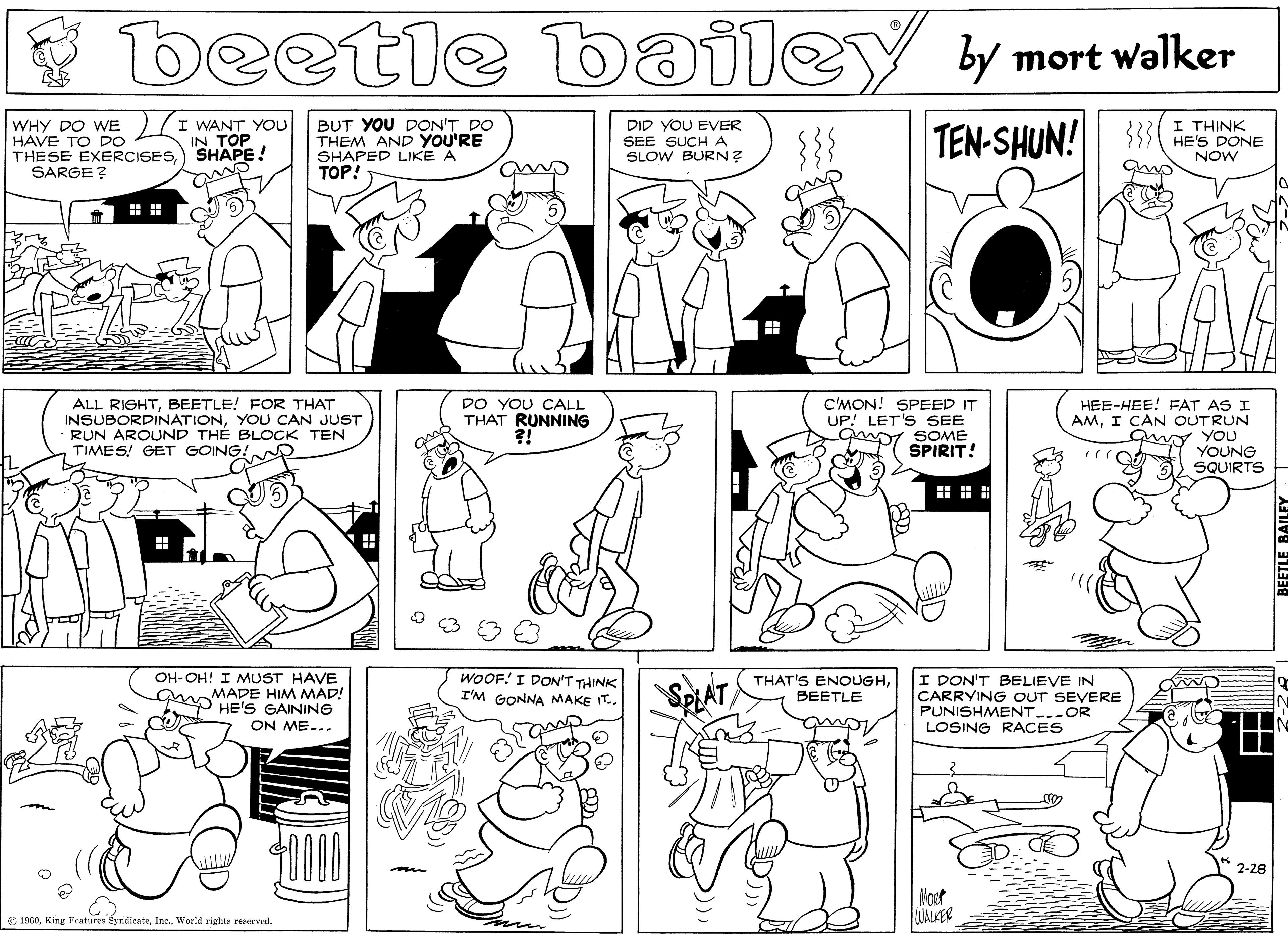 Black OCR: * beetle bailey by mort walker WHY DO WE HAVE TO DO THESE EXERCISESSHAPE! SARGE? I WANT YOU IN TOP BUT YOU DON'T DO THEM AND YOU'RE SHAPED LIKE A TOP! DID YOU EVER SEE SUCH A SLOW BURN? {{{ TEN-SHUN! I THINK HE'S DONE NOW ALL RIGHTBEETLE! FOR THAT INSUBORDINATIONYOU CAN JUST RUN AROUND TH? BLOCK TEN TIMES! GET GOING! DO YOU CALL THAT RUNNING C'MON! SPEED IT UP! LET'S SEE Gwr SOME SPIRIT! HEE-HEE! FAT AS I AMI CAN OUTRUN uy YOU YOUNG SQUIRTS WOOF! I DON'T THINK I'M GONNA MAKE IT.. THAT'S ENOUGHBEETLE I DON'T BELIEVE IN CARRYING OUT SEVERE PUNISHMENT..-OR LOSING RACES OH-OH! I MUST HAVE MADE HIM MAD! up HE'S GAINING SPLAT ON ME-.. 2-28 Moot CUALER O 1960World rights reserved. ? * beetle bailey by mort walker WHY DO WE HAVE TO DO THESE EXERCISESSHAPE! SARGE? I WANT YOU IN TOP BUT YOU DON'T DO THEM AND YOU'RE SHAPED LIKE A TOP! DID YOU EVER SEE SUCH A SLOW BURN? {{{ TEN-SHUN! I THINK HE'S DONE NOW ALL RIGHTBEETLE! FOR THAT INSUBORDINATIONYOU CAN JUST RUN AROUND TH? BLOCK TEN TIMES! GET GOING! DO YOU CALL THAT RUNNING C'MON! SPEED IT UP! LET'S SEE Gwr SOME SPIRIT! HEE-HEE! FAT AS I AMI CAN OUTRUN uy YOU YOUNG SQUIRTS WOOF! I DON'T THINK I'M GONNA MAKE IT.. THAT'S ENOUGHBEETLE I DON'T BELIEVE IN CARRYING OUT SEVERE PUNISHMENT..-OR LOSING RACES OH-OH! I MUST HAVE MADE HIM MAD! up HE'S GAINING SPLAT ON ME-.. 2-28 Moot CUALER O 1960King Features SyndicateWorld rights reserved. ?
