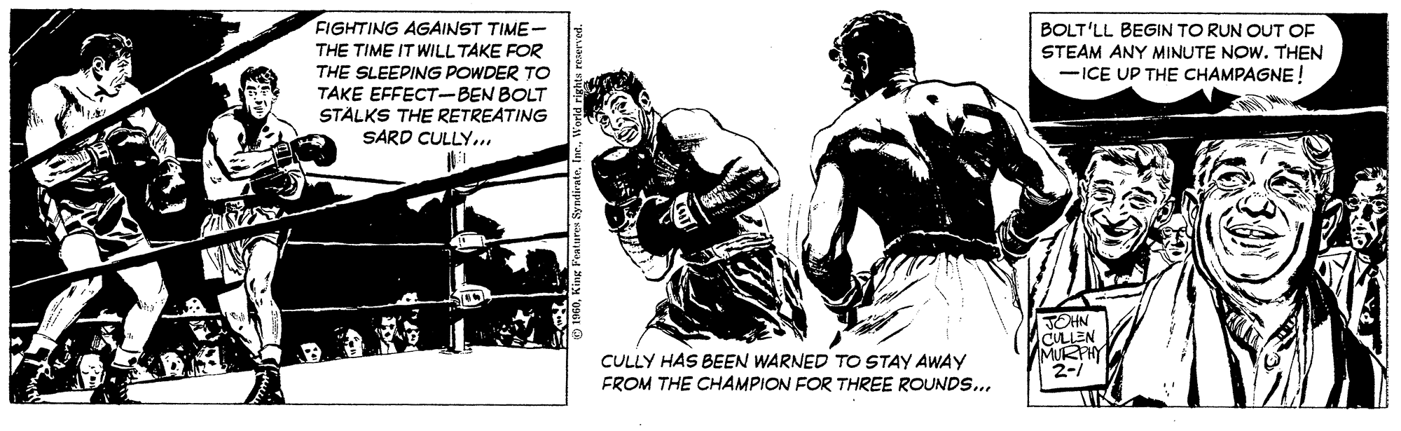 Photo caption OCR: FIGHTING AGAINST TIME- THE TIME IT WILL TAKE FOR THE SLEEPING POWDER TO TAKE EFFECT-BEN BOLT STÄLKS THE RETREATING SARD CULLY... BOLT'LL BEGIN TO RUN OUT OF STEAM ANY MINUTE NOW. THEN -ICE UP THE CHAMPAGNE! JOHN CULLEN MURPHY 2- CULLY HAS BEEN WARNED TO STAY AWAY FROM THE CHAMPION FOR THREE ROUNDS.. FIGHTING AGAINST TIME- THE TIME IT WILL TAKE FOR THE SLEEPING POWDER TO TAKE EFFECT-BEN BOLT STÄLKS THE RETREATING SARD CULLY... BOLT'LL BEGIN TO RUN OUT OF STEAM ANY MINUTE NOW. THEN -ICE UP THE CHAMPAGNE! JOHN CULLEN MURPHY 2- CULLY HAS BEEN WARNED TO STAY AWAY FROM THE CHAMPION FOR THREE ROUNDS..