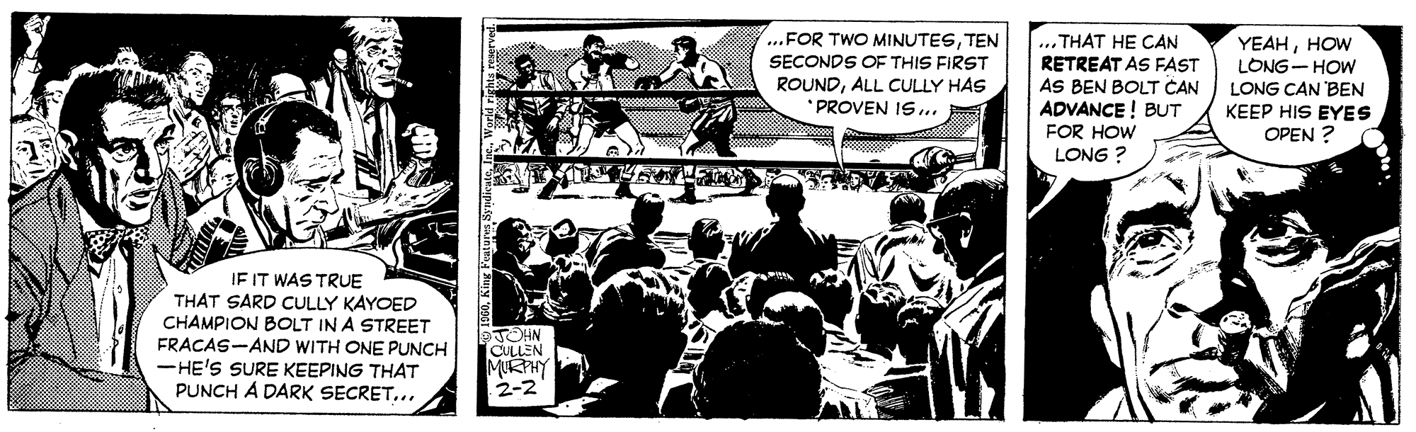 Design OCR: ...FOR TWO MINUTESTEN SECONDS OF THIS FIRST ROUNDALL CULLY HAS * PROVEN IS... ... THAT HE CAN RETREAT AS FAST AS BEN BOLT CAN ADVANCE ! BUT FOR HOW LONG ? YEAHHOW LONG- HOW LONG CAN 'BEN KEEP HIS EYES OPEN ? IF IT WAS TRUE THAT SARD CULLY KAYOED CHAMPION BOLT IN A STREET FRACAS-AND WITH ONE PUNCH -HE'S SURE KEEPING THAT PUNCH A DARK SECRET... TOHN CULLEN MURPHY 2-2 ...FOR TWO MINUTESTEN SECONDS OF THIS FIRST ROUNDALL CULLY HAS * PROVEN IS... ... THAT HE CAN RETREAT AS FAST AS BEN BOLT CAN ADVANCE ! BUT FOR HOW LONG ? YEAHHOW LONG- HOW LONG CAN 'BEN KEEP HIS EYES OPEN ? IF IT WAS TRUE THAT SARD CULLY KAYOED CHAMPION BOLT IN A STREET FRACAS-AND WITH ONE PUNCH -HE'S SURE KEEPING THAT PUNCH A DARK SECRET... TOHN CULLEN MURPHY 2-2