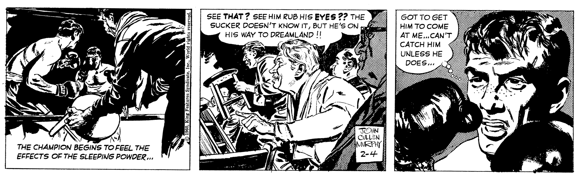 Conversation OCR: SEE THAT? SEE HIM RUB HIS EYES ?? THE SUCKER DOESN'T KNOW ITBUT HE'S ON HIS WAY TO DREAMLAND !! GOT TO GET HIM TO COME AT ME..CAN'T CATCH HIM UNLESS HE DOES.. TOHN CULLEN MURPHY THE CHAMPION BEGINS TO FEEL THE EFFECTS OF THE SLEEPING POWDER... 2-4 SEE THAT? SEE HIM RUB HIS EYES ?? THE SUCKER DOESN'T KNOW ITBUT HE'S ON HIS WAY TO DREAMLAND !! GOT TO GET HIM TO COME AT ME..CAN'T CATCH HIM UNLESS HE DOES.. TOHN CULLEN MURPHY THE CHAMPION BEGINS TO FEEL THE EFFECTS OF THE SLEEPING POWDER... 2-4