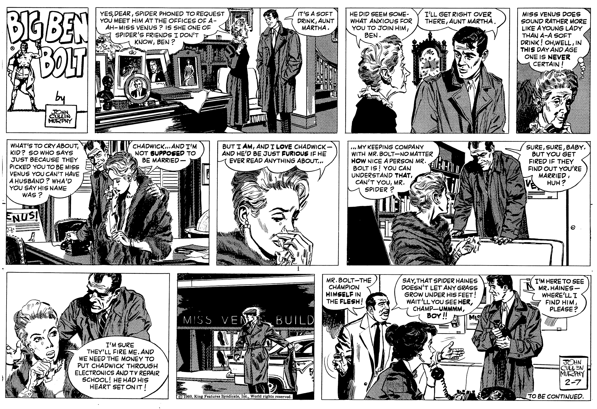 Style OCR: BIG BEN BOT YESSPIDER PHONED TO REQUEST YOU MEET HIM AT THE OFFICES OF A- AH-MISS VENUS ? IS SHE ONE OF SPIDER'S FRIENDS I DON'T KNOWBEN ? IT'S A SOFT DRINKAUNT MARTHA. I'LL GET RIGHT OVER THEREAUNT MARTHA. HE DID SEEM SOME- WHAT ANXIOUS FOR YOU TO JOIN HIMBEN. MISS VENUS DOES SOUND RATHER MORE LIKE A YOUNG LADY THAN A-A SOFT DRINK ! OHIN THIS DAY AND AGE ONE IS NEVER CERTAIN MURPHY WHAT'S TO CRY ABOUTKID? SO WHO SAYS JUST BECAUSE THEY PICKED YOU TO BE MISS VENUS YOU CAN'T HAVE A HUSBAND ? WHA'D YOU SAY HIS NAME WAS ? CHADWICK... AND T'M NOT SUPPOSED TO BE MARRIED - BUT I AMANDI LOVE CHADWICK- AND HE'D BE JUST FURIOUS IE HE EVER READ ANYTHING ABOUT... .. MY KEEPING COMPANY WITH MR. BOLT-NO MATTER HOW NICE A PERSON MR BOLT IS! YOU CAN UNDERSTAND THATMR. U SPIDER ? SUREBABY. BUT YOU GET FIRED IF THEY FIND OUT YOU'RE MARRIED. HUH? ENUS! MR. BOLT-THE CHAMPION HIMSELF IN THE FLESH! SAYTHAT SPIDER HAINES DOESN'T LET ANY GRASS GROW UNDER HIS FEET! WAIT'LL YOU SEE HERBOY ! M T'M HERE TO SEE MR. HAINES - WHERE'LLI FIND HIM PLEASE? MISS VEN BUIL I'M SURE THEY'LL FIRE ME. AND WE NEED THE MONEY TO PUT CHADWICK THROUGH ELECTRONICS AND TV REPAIR SCHOOL! HE HAD HIS HEART SET ONIT! JOHN CULLEN MURPHY 2-7 91:60Int. World rights reserved TO BE CONTINUED BIG BEN BOT YESSPIDER PHONED TO REQUEST YOU MEET HIM AT THE OFFICES OF A- AH-MISS VENUS ? IS SHE ONE OF SPIDER'S FRIENDS I DON'T KNOWBEN ? IT'S A SOFT DRINKAUNT MARTHA. I'LL GET RIGHT OVER THEREAUNT MARTHA. HE DID SEEM SOME- WHAT ANXIOUS FOR YOU TO JOIN HIMBEN. MISS VENUS DOES SOUND RATHER MORE LIKE A YOUNG LADY THAN A-A SOFT DRINK ! OHIN THIS DAY AND AGE ONE IS NEVER CERTAIN MURPHY WHAT'S TO CRY ABOUTKID? SO WHO SAYS JUST BECAUSE THEY PICKED YOU TO BE MISS VENUS YOU CAN'T HAVE A HUSBAND ? WHA'D YOU SAY HIS NAME WAS ? CHADWICK... AND T'M NOT SUPPOSED TO BE MARRIED - BUT I AMANDI LOVE CHADWICK- AND HE'D BE JUST FURIOUS IE HE EVER READ ANYTHING ABOUT... .. MY KEEPING COMPANY WITH MR. BOLT-NO MATTER HOW NICE A PERSON MR BOLT IS! YOU CAN UNDERSTAND THATCAN'T YOUMR. U SPIDER ? SUREBABY. BUT YOU GET FIRED IF THEY FIND OUT YOU'RE MARRIED. HUH? ENUS! MR. BOLT-THE CHAMPION HIMSELF IN THE FLESH! SAYTHAT SPIDER HAINES DOESN'T LET ANY GRASS GROW UNDER HIS FEET! WAIT'LL YOU SEE HERBOY ! M T'M HERE TO SEE MR. HAINES - WHERE'LLI FIND HIM PLEASE? MISS VEN BUIL I'M SURE THEY'LL FIRE ME. AND WE NEED THE MONEY TO PUT CHADWICK THROUGH ELECTRONICS AND TV REPAIR SCHOOL! HE HAD HIS HEART SET ONIT! JOHN CULLEN MURPHY 2-7 91:60King Features SyndicateInt. World rights reserved TO BE CONTINUED