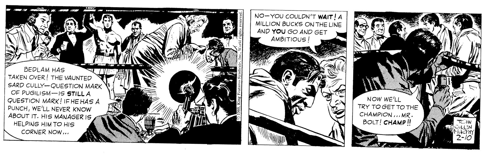 Comics OCR: NO-YOU COULDN'T WAIT!A MILLION BUCKS ON THE LINE AND YOU GO AND GET AMBITIOUS ! BEDLAM HAS TAKEN OVER ! THE VAUNTED SARD CULLY--QUESTION MARK OF PUGILISM-IS STILLA QUESTION MARK! IF HE HAS A PUNCHWE'LL NEVER KNOW ABOUT IT. HIS MANAGER IS HELPING HIM TO HIS CORNER NOw... NOW WE'LL TRY TO GET TO THE CHAMPION.. MR. BOLT! CHAMP! CHN CULLEN MRTHY 2-10 NO-YOU COULDN'T WAIT!A MILLION BUCKS ON THE LINE AND YOU GO AND GET AMBITIOUS ! BEDLAM HAS TAKEN OVER ! THE VAUNTED SARD CULLY--QUESTION MARK OF PUGILISM-IS STILLA QUESTION MARK! IF HE HAS A PUNCHWE'LL NEVER KNOW ABOUT IT. HIS MANAGER IS HELPING HIM TO HIS CORNER NOw... NOW WE'LL TRY TO GET TO THE CHAMPION.. MR. BOLT! CHAMP! CHN CULLEN MRTHY 2-10
