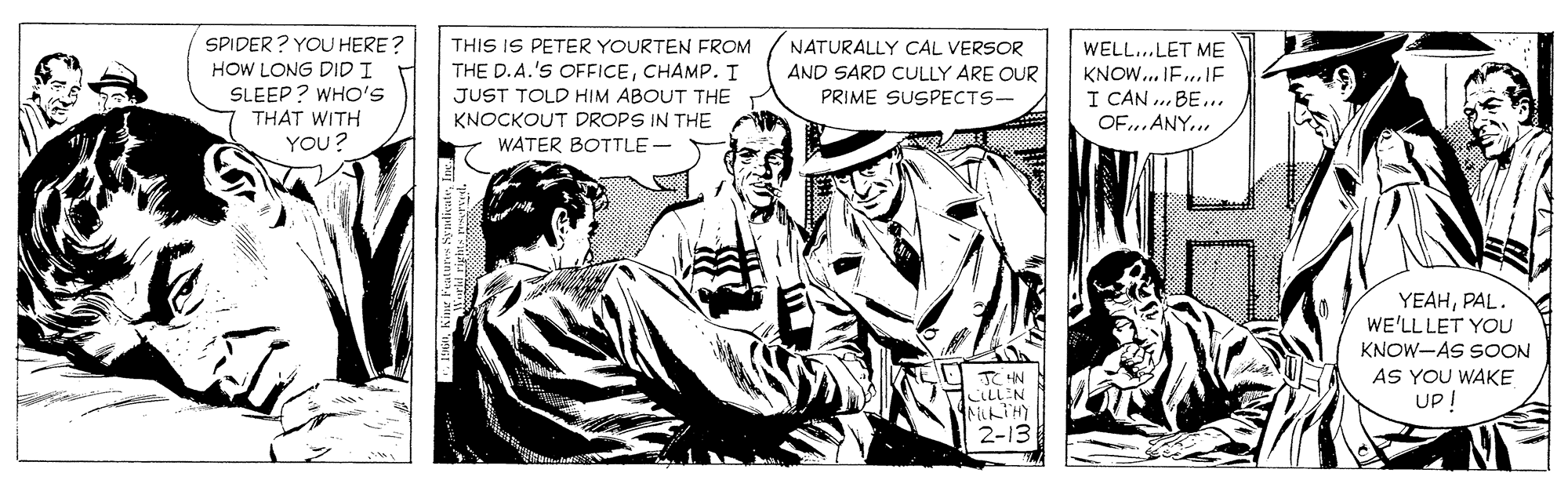 Illustration OCR: SPIDER ? YOU HERE? HOW LONG DIDI SLEEP? WHO'S THAT WITH YOU? THIS IS PETER YOURTEN FROM THE D. A.'S OFFICECHAMP. I NATURALLY CAL VERSOR WELL...LET ME KNOW.. IF..IE I CAN ... BE.. OF.. ANY... AND SARD CULLY ARE OUR PRIME SUSPECTS- JUST TOLD HIM ABOUT THE KNOCKOUT DROPS IN THE WATER BOTTLE - YEAHPAL. WE'LL LET YOU KNOW-AS SOON AS YOU WAKE Up I 2-13 SPIDER ? YOU HERE? HOW LONG DIDI SLEEP? WHO'S THAT WITH YOU? THIS IS PETER YOURTEN FROM THE D. A.'S OFFICECHAMP. I NATURALLY CAL VERSOR WELL...LET ME KNOW.. IF..IE I CAN ... BE.. OF.. ANY... AND SARD CULLY ARE OUR PRIME SUSPECTS- JUST TOLD HIM ABOUT THE KNOCKOUT DROPS IN THE WATER BOTTLE - YEAHPAL. WE'LL LET YOU KNOW-AS SOON AS YOU WAKE Up I 2-13