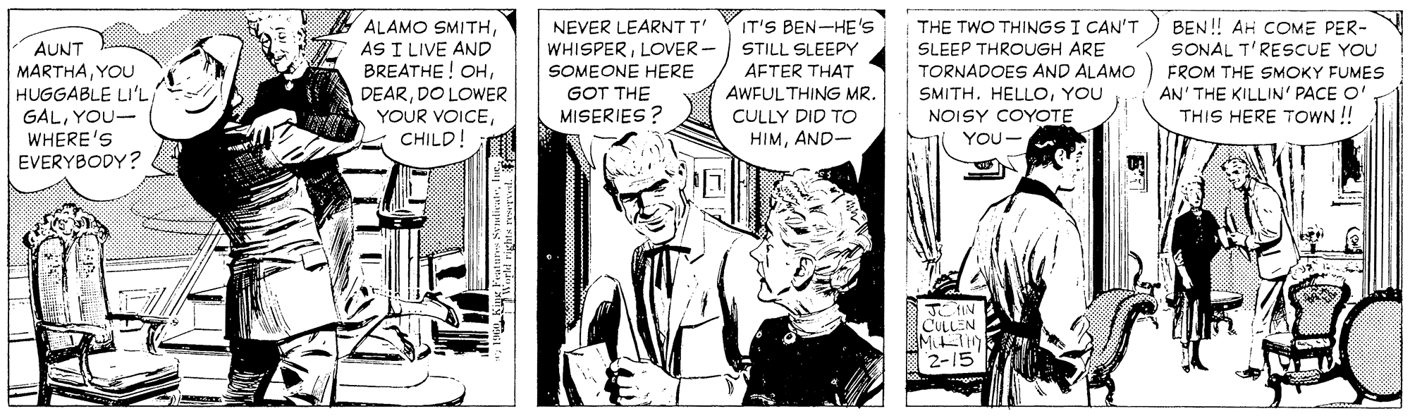 Comic book OCR: ALAMO SMITHAS I LIVE AND BREATHE! OHDO LOWER YOUR VOICEIT'S BEN-HE'S THE TWO THINGS I CAN'T SLEEP THROUGH ARE TORNADOES AND ALAMO SMITH. HELLOYOU NOISY COYOTE BEN! AH COME PER- SONAL T'RESCUE YOU NEVER LEARNTT' AUNT MARTHAYOU WHISPERLOVER - SOMEONE HERE STILL SLEEPY AFTER THAT FROM THE SMOKY FUMES AN' THE KILLIN' PACE O' THIS HERE TOWN ! HUGGABLE LI'L GALYOU- WHERE'S EVERYBODY? GOT THE AWFUL THING MR. MISERIES? CULLY DID TO CHILD HIMAND- YOU- J IN CULLEN 2-15 ALAMO SMITHAS I LIVE AND BREATHE! OHDO LOWER YOUR VOICEIT'S BEN-HE'S THE TWO THINGS I CAN'T SLEEP THROUGH ARE TORNADOES AND ALAMO SMITH. HELLOYOU NOISY COYOTE BEN! AH COME PER- SONAL T'RESCUE YOU NEVER LEARNTT' AUNT MARTHAYOU WHISPERLOVER - SOMEONE HERE STILL SLEEPY AFTER THAT FROM THE SMOKY FUMES AN' THE KILLIN' PACE O' THIS HERE TOWN ! HUGGABLE LI'L GALYOU- WHERE'S EVERYBODY? GOT THE AWFUL THING MR. MISERIES? CULLY DID TO CHILD HIMAND- YOU- J IN CULLEN 2-15