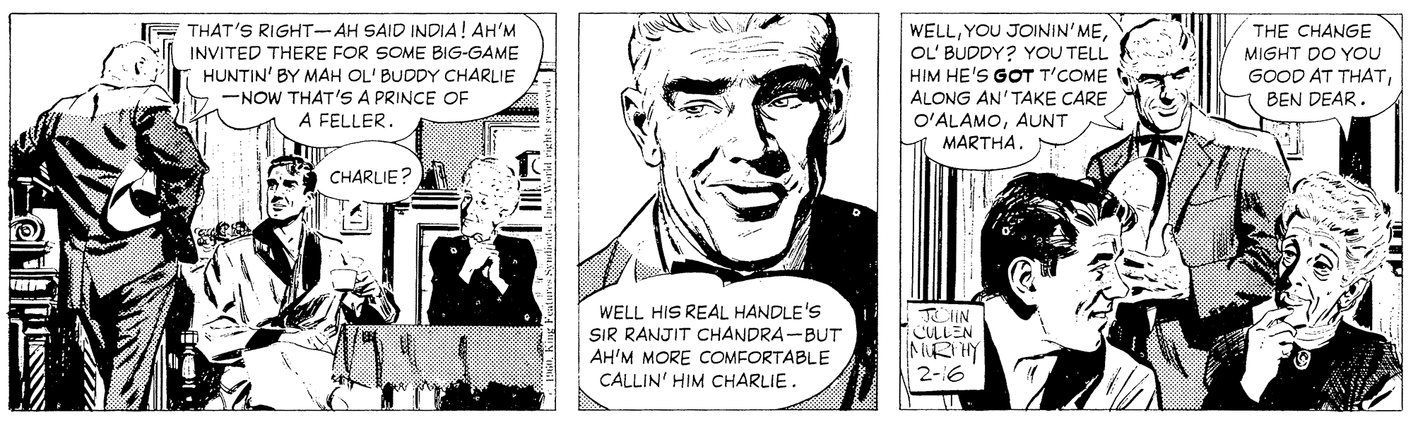 Art OCR: THAT'S RIGHT-AH SAID INDIA! AH'M INVITED THERE FOR SOME BIG-GAME HUNTIN' BY MAH OL' BUDDY CHARLIE -NOW THAT'S A PRINCE OF A FELLER. WELLOL' BUDDY? YOU TELL HIM HE'S GOT T'COME THE CHANGE MIGHT DO YOU GOOD AT THATBEN DEAR. ALONG AN'TAKE CARE O'ALAMOAUNT MARTHA. CHARLIE? WELL HIS REAL HANDLE'S SIR RANJIT CHANDRA-BUT AH'M MORE COMFORTABLE CALLIN' HIM CHARLIE. JOHN CLLEN MRTHY 2-6 THAT'S RIGHT-AH SAID INDIA! AH'M INVITED THERE FOR SOME BIG-GAME HUNTIN' BY MAH OL' BUDDY CHARLIE -NOW THAT'S A PRINCE OF A FELLER. WELLYOU JOININ'MEOL' BUDDY? YOU TELL HIM HE'S GOT T'COME THE CHANGE MIGHT DO YOU GOOD AT THATBEN DEAR. ALONG AN'TAKE CARE O'ALAMOAUNT MARTHA. CHARLIE? WELL HIS REAL HANDLE'S SIR RANJIT CHANDRA-BUT AH'M MORE COMFORTABLE CALLIN' HIM CHARLIE. JOHN CLLEN MRTHY 2-6
