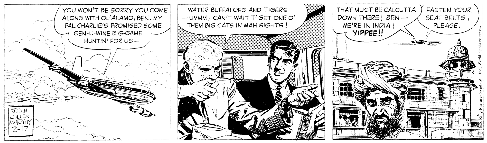 Fictional character OCR: YOU WON'T BE SORRY YOU COME ALONG WITH OL'ALAMOBEN. MY PAL CHARLIE'S PROMISED SOME GEN-U-WINE BIG-GAME THAT MUST BE CALCUTTA DOWN THERE ! BEN- WE'RE IN INDIA ! YIPPEE! FASTEN YOUR SEAT BELTSPLEASE. WATER BUFFALOES AND TIGERS - UMMMCAN'T WAIT T' GET ONE O' THEM BIG CATS IN MAH SIGHTS! HUNTIN' FOR US- N.. CLLEN MKTHY 2-17 YOU WON'T BE SORRY YOU COME ALONG WITH OL'ALAMOBEN. MY PAL CHARLIE'S PROMISED SOME GEN-U-WINE BIG-GAME THAT MUST BE CALCUTTA DOWN THERE ! BEN- WE'RE IN INDIA ! YIPPEE! FASTEN YOUR SEAT BELTSPLEASE. WATER BUFFALOES AND TIGERS - UMMMCAN'T WAIT T' GET ONE O' THEM BIG CATS IN MAH SIGHTS! HUNTIN' FOR US- N.. CLLEN MKTHY 2-17