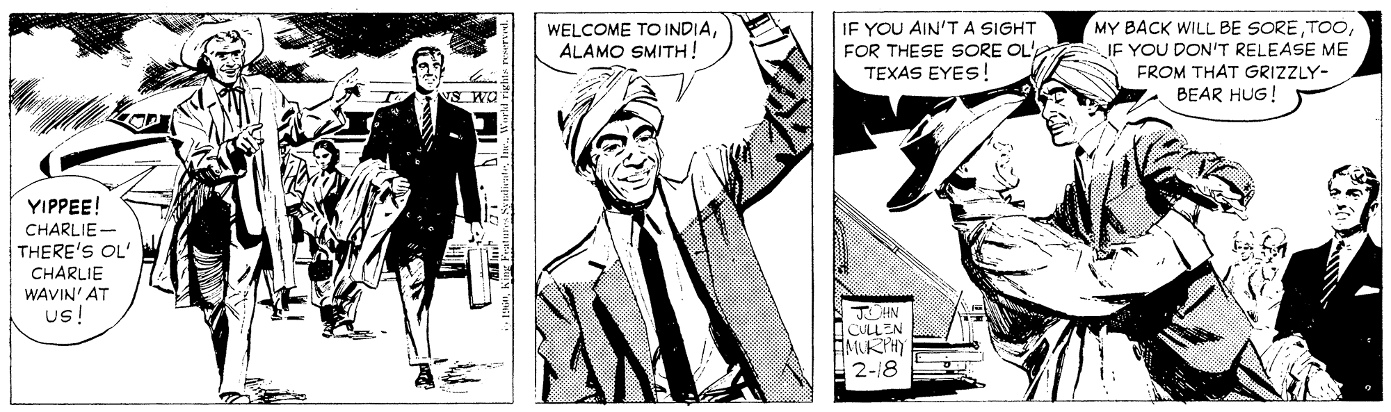 Monochrome OCR: WELCOME TO INDIAALAMO SMITH! IF YOU AIN'TA SIGHT FOR THESE SORE OL' TEXAS EYES! MY BACK WILL BE SOREJE YOU DON'T RELEASE ME FROM THAT GRIZZLY- NS WO BEAR HUG! YIPPEE! CHARLIE - THERE'S OL' CHARLIE WAVIN' AT us! JOHN CULLEN MURTHY 2-18 WELCOME TO INDIAALAMO SMITH! IF YOU AIN'TA SIGHT FOR THESE SORE OL' TEXAS EYES! MY BACK WILL BE SOREJE YOU DON'T RELEASE ME FROM THAT GRIZZLY- NS WO BEAR HUG! YIPPEE! CHARLIE - THERE'S OL' CHARLIE WAVIN' AT us! JOHN CULLEN MURTHY 2-18