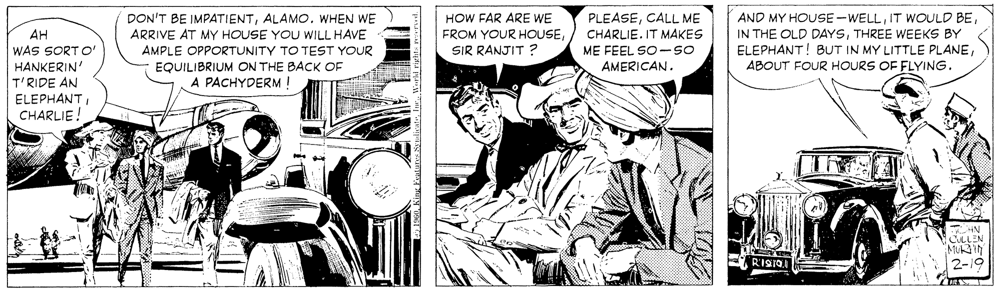 Monochrome OCR: HOW FAR ARE WE FROM YOUR HOUSESIR RANJIT ? AND MY HOUSE -WELLTHREE WEEKS BY ELEPHANT! BUT IN MY LITTLE PLANEABOUT FOUR HOURS OF FLYING. DON'T BE IMPATIENTALAMO. WHEN WE ARRIVE AT MY HOUSE YOU WILL HAVE PLEASECALL ME CHARLIE. IT MAKES ME FEEL SO -so AMERICAN. AH WAS SORT o' HANKERIN' T'RIDE AN AMPLE OPPORTUNITY TO TEST YOUR EQUILIBRIUM ON THE BACK OF A PACHYDERM! ELEPHANT CHARLIE. E RISIQA HOW FAR ARE WE FROM YOUR HOUSESIR RANJIT ? AND MY HOUSE -WELLIT WwOULD BEIN THE OLD DAYSTHREE WEEKS BY ELEPHANT! BUT IN MY LITTLE PLANEABOUT FOUR HOURS OF FLYING. DON'T BE IMPATIENTALAMO. WHEN WE ARRIVE AT MY HOUSE YOU WILL HAVE PLEASECALL ME CHARLIE. IT MAKES ME FEEL SO -so AMERICAN. AH WAS SORT o' HANKERIN' T'RIDE AN AMPLE OPPORTUNITY TO TEST YOUR EQUILIBRIUM ON THE BACK OF A PACHYDERM! ELEPHANT CHARLIE. E RISIQA