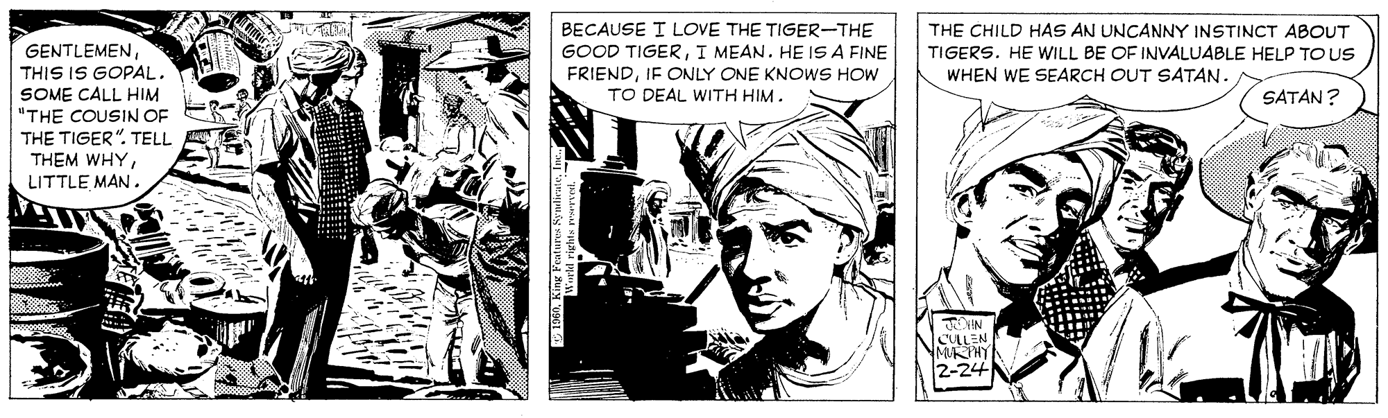 Drawing OCR: BECAUSE I LOVE THE TIGER-THE GOOD TIGERI MEAN. HE IS A FINE FRIENDIF ONLY ONE KNOWS HOW TO DEAL WITH HIM. THE CHILD HAS AN UNCANNY INSTINCT ABOUT TIGERS. HE WILL BE OF INVALUABLE HELP TO US WHEN WE SEARCH OUT SATAN. GENTLEMENTHIS IS GOPAL. SOME CALL HIM "THE COUSIN OF THE TIGER". TELL THEM WHYLITTLE MAN . SATAN? CALEN MUTHY 2-24 BECAUSE I LOVE THE TIGER-THE GOOD TIGERI MEAN. HE IS A FINE FRIENDIF ONLY ONE KNOWS HOW TO DEAL WITH HIM. THE CHILD HAS AN UNCANNY INSTINCT ABOUT TIGERS. HE WILL BE OF INVALUABLE HELP TO US WHEN WE SEARCH OUT SATAN. GENTLEMENTHIS IS GOPAL. SOME CALL HIM "THE COUSIN OF THE TIGER". TELL THEM WHYLITTLE MAN . SATAN? CALEN MUTHY 2-24
