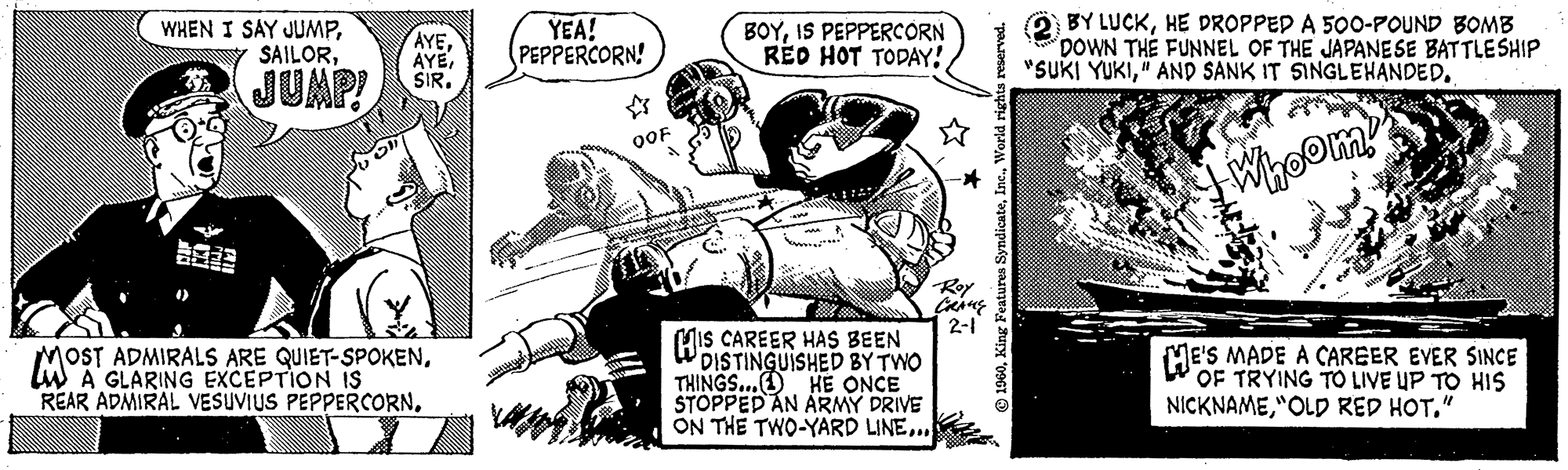 Illustration OCR: WHEN I SAY JUMPJUMP! AYESIR. MOST OST ADMIRALS ARE QUIET-SPOKENA GLARING EXCEPTION IS REAR ADMIRAL VESUVIUS PEPPERCORNYEA! PEPPERCORN! OOF BOYIS PEPPERCORN RED HOT TODAY! HIS CAREER HAS BEEN DISTINGUISHED BY TWO THINGS... HE ONCE STOPPED AN ARMY DRIVE ON THE TWO-YARD LINE... ? Roy CRANE 2-1 1960World rights reserved. BY LUCKHE DROPPED A 500-POUND BOMB DOWN THE FUNNEL OF THE JAPANESE BATTLESHIP "SUKI YUKI" AND SANK IT SINGLEHANDED. CA Whoom! este • 111111 HE'S MADE CAREER EVER SINCE OF TRYING TO LIVE UP TO HIS NICKNAME"OLD RED HOT." WHEN I SAY JUMPJUMP ! AYESIR . MOST OST ADMIRALS ARE QUIET - SPOKENA GLARING EXCEPTION IS REAR ADMIRAL VESUVIUS PEPPERCORNYEA ! PEPPERCORN ! OOF BOYIS PEPPERCORN RED HOT TODAY ! HIS CAREER HAS BEEN DISTINGUISHED BY TWO THINGS ... HE ONCE STOPPED AN ARMY DRIVE ON THE TWO - YARD LINE ... ? Roy CRANE 2-1 1960King Features SyndicateWorld rights reserved . BY LUCKHE DROPPED A 500 - POUND BOMB DOWN THE FUNNEL OF THE JAPANESE BATTLESHIP " SUKI YUKI" AND SANK IT SINGLEHANDED . CA Whoom ! este • 111111 HE'S MADE CAREER EVER SINCE OF TRYING TO LIVE UP TO HIS NICKNAME" OLD RED HOT . "