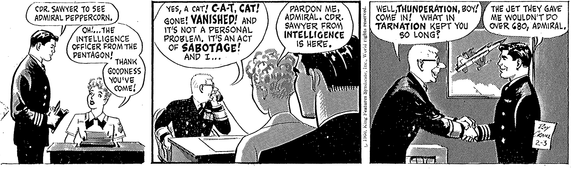 Illustration OCR: CDR. SAWYER TO SEE ADMIRAL PEPPERCORN. OH....THE INTELLIGENCE OFFICER FROM THE PENTAGON! THANK GOODNESS YOU'VE COME! YESCAT! GONE! VANISHED! AND IT'S NOT A PERSONAL PROBLEM. IT'S AN ACT OF SABOTAGE! AND I... PARDON MEADMIRAL. CDR. SAWYER FROM INTELLIGENCE IS HERE. 1960World rights reserved. WELLBOY! COME IN! WHAT IN TARNATION KEPT YOU 50 LONG? THE JET THEY GAVE ME WOULDN'T DO OVER 680Roy FRAUE 2-3 CDR . SAWYER TO SEE ADMIRAL PEPPERCORN . OH .... THE INTELLIGENCE OFFICER FROM THE PENTAGON ! THANK GOODNESS YOU'VE COME ! YESA CAT ! C - A - TCAT ! GONE ! VANISHED ! AND IT'S NOT A PERSONAL PROBLEM . IT'S AN ACT OF SABOTAGE ! AND I ... PARDON MEADMIRAL . CDR . SAWYER FROM INTELLIGENCE IS HERE . 1960King Features SyndicateWorld rights reserved . WELLBOY ! COME IN ! WHAT IN TARNATION KEPT YOU 50 LONG ? THE JET THEY GAVE ME WOULDN'T DO OVER 680Roy FRAUE 2-3