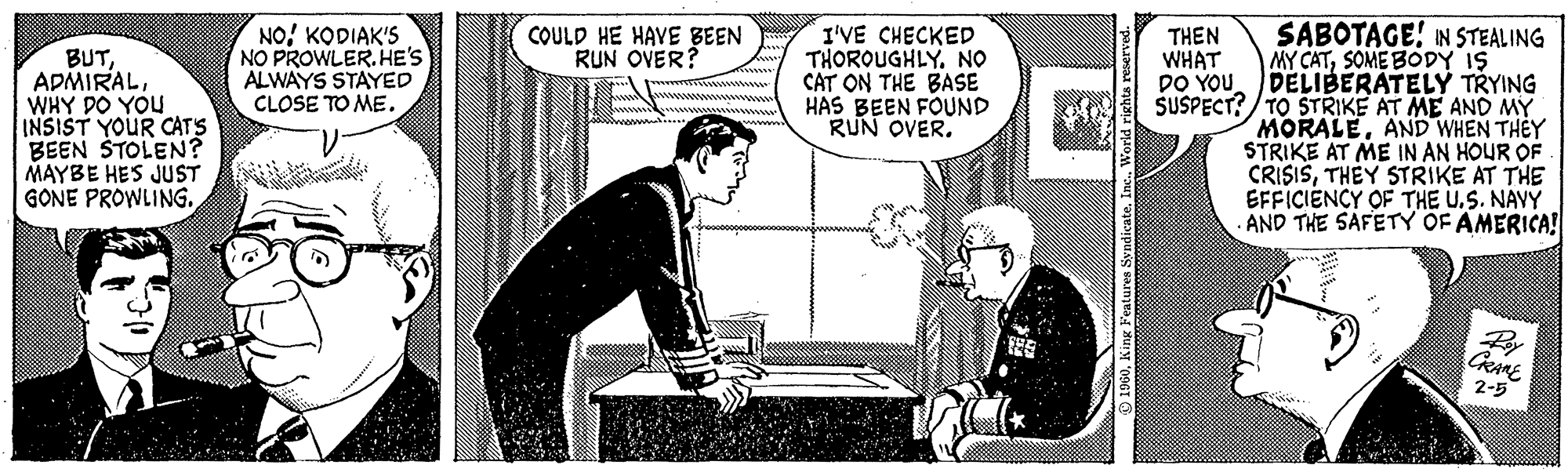 Line art OCR: BUTWHY DO YOU INSIST YOUR CAT'S BEEN STOLEN? MAYBE HE'S JUST GONE PROWLING.KODIAK'S NO PROWLER. HE'S ALWAYS STAYED CLOSE TO ME. COULD HE HAVE BEEN RUN OVER? I'VE CHECKED THOROUGHLYNO CAT ON THE BASE HAS BEEN FOUND RUN OVER. 1960King Features Syndicate. Inc.. World rights reserved. SABOTAGE! IN STEALING MY CATSOME BODY IS DELIBERATELY TRYING TO STRIKE AT ME AND MY MORALEAND WHEN THEY STRIKE AT ME IN AN HOUR OF CRISISTHEY STRIKE AT THE EFFICIENCY OF THE U.S. NAVY AND THE SAFETY OF AMERICA! THEN WHAT DO YOU SUSPECT? Roy CRAME 2-5 BUTWHY DO YOU INSIST YOUR CAT'S BEEN STOLEN ? MAYBE HE'S JUST GONE PROWLING .KODIAK'S NO PROWLER . HE'S ALWAYS STAYED CLOSE TO ME . COULD HE HAVE BEEN RUN OVER ? I'VE CHECKED THOROUGHLYNO CAT ON THE BASE HAS BEEN FOUND RUN OVER . 1960King Features Syndicate . Inc .. World rights reserved . SABOTAGE ! IN STEALING MY CATSOME BODY IS DELIBERATELY TRYING TO STRIKE AT ME AND MY MORALEAND WHEN THEY STRIKE AT ME IN AN HOUR OF CRISISTHEY STRIKE AT THE EFFICIENCY OF THE U.S. NAVY AND THE SAFETY OF AMERICA ! THEN WHAT DO YOU SUSPECT ? Roy CRAME 2-5