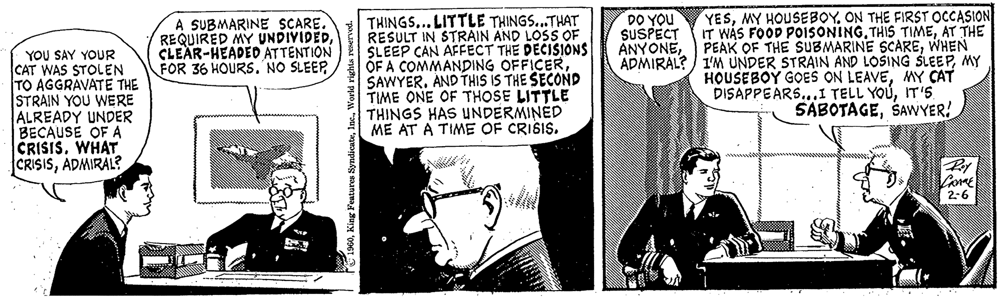 Comics OCR: YOU SAY YOUR CAT WAS STOLEN TO AGGRAVATE THE STRAIN YOU WERE ALREADY UNDER BECAUSE OF A CRISIS. WHAT CRISISADMIRAL? A SUBMARINE SCARE. REQUIRED MY UNDIVIDEDCLEAR-HEADED ATTENTION FOR 36 HOURS. NO SLEEP 29 1960World rights reserved. THINGS... LITTLE THINGS...THAT RESULT IN STRAIN AND LOSS OF SLEEP CAN AFFECT THE DECISIONS OF A COMMANDING OFFICERSAWYER. AND THIS IS THE SECOND TIME ONE OF THOSE LITTLE THINGS HAS UNDERMINED ME AT A TIME OF CRISIS. DO YOU SUSPECT ANYONEADMIRAL? YESON THE FIRST OCCASION IT WAS FOOD POISONING.THIS TIMEAT THE PEAK OF THE SUBMARINE SCAREWHEN I'M UNDER STRAIN AND LOSING SLEEPMY HOUSEBOY GOES ON LEAVEMY CAT DISAPPEARS...I TELL YOUIT'S SABOTAGESAWYER! Roy LANGE 2-6 YOU SAY YOUR CAT WAS STOLEN TO AGGRAVATE THE STRAIN YOU WERE ALREADY UNDER BECAUSE OF A CRISIS . WHAT CRISISADMIRAL ? A SUBMARINE SCARE . REQUIRED MY UNDIVIDEDCLEAR - HEADED ATTENTION FOR 36 HOURS . NO SLEEP 29 1960King Features SyndicateWorld rights reserved . THINGS ... LITTLE THINGS ... THAT RESULT IN STRAIN AND LOSS OF SLEEP CAN AFFECT THE DECISIONS OF A COMMANDING OFFICERSAWYER . AND THIS IS THE SECOND TIME ONE OF THOSE LITTLE THINGS HAS UNDERMINED ME AT A TIME OF CRISIS . DO YOU SUSPECT ANYONEADMIRAL ? YESMY HOUSEBOYON THE FIRST OCCASION IT WAS FOOD POISONING.THIS TIMEAT THE PEAK OF THE SUBMARINE SCAREWHEN I'M UNDER STRAIN AND LOSING SLEEPMY HOUSEBOY GOES ON LEAVEMY CAT DISAPPEARS ... I TELL YOUIT'S SABOTAGESAWYER ! Roy LANGE 2-6