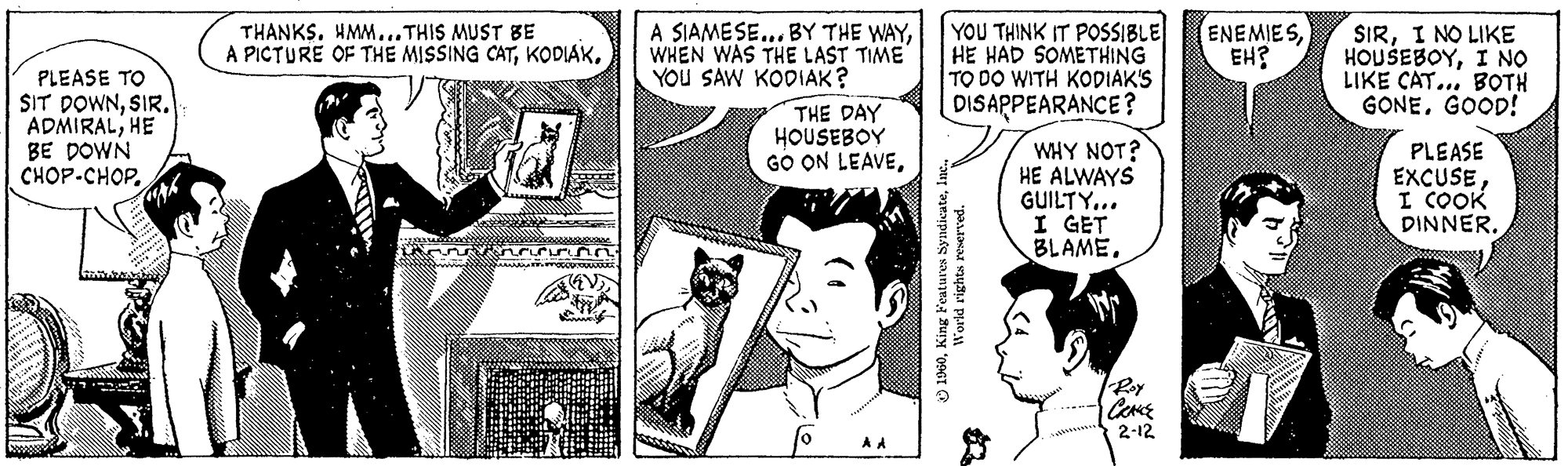Art OCR: PLEASE TO SIT DOWNSIR. ADMIRALHE BE DOWN CHOP-CH?P. posses MAK THANKS. HMM...THIS MUST BE A PICTURE OF THE MISSING CATFOR dum A SIAMESE... BY THE WAYWHEN WAS THE LAST TIME YOU SAW KODIAK? THE DAY HOUSEBOY GO ON LEAVEA A YOU THINK IT POSSIBLE HE HAD SOMETHING TO DO WITH KODIAK'S DISAPPEARANCE? 1960World rights reserved. WHY NOT? HE ALWAYS GUILTY... I GET BLAME. CRANCE 2-12 ENEMIESEH? SIRI NO LIKE HOUSEBOYI NO LIKE CAT... BOTH GONEGOOD! PLEASE EXCUSEI COOK DINNER. PLEASE TO SIT DOWNSIR . ADMIRALHE BE DOWN CHOP - CH?P . posses MAK THANKS . HMM ... THIS MUST BE A PICTURE OF THE MISSING CATFOR dum A SIAMESE ... BY THE WAYWHEN WAS THE LAST TIME YOU SAW KODIAK ? THE DAY HOUSEBOY GO ON LEAVEA A YOU THINK IT POSSIBLE HE HAD SOMETHING TO DO WITH KODIAK'S DISAPPEARANCE ? 1960King Features SyndicateWorld rights reserved . WHY NOT ? HE ALWAYS GUILTY ... I GET BLAME . CRANCE 2-12 ENEMIESEH ? SIRI NO LIKE HOUSEBOYI NO LIKE CAT ... BOTH GONEGOOD ! PLEASE EXCUSEI COOK DINNER .