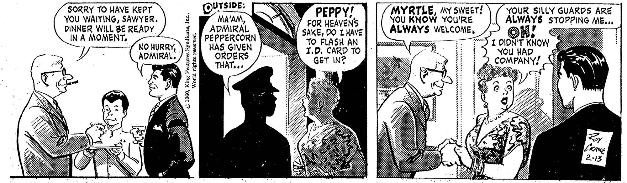 Illustration OCR: SORRY TO HAVE KEPT YOU WAITINGSAWYER. DINNER WILL BE READY IN A MOMENT. NO HURRYADMIRAL. 1960World rights reserved. OUTSIDE: MA'AMADMIRAL PEPPERCORN HAS GIVEN ORDERS THAT... PEPPY! FOR HEAVEN'S SAKEDO I HAVE TO FLASH AN I.D. CARD TO GET IN? MYRTLEMY SWEET! YOU KNOW YOU'RE ALWAYS WELCOME. YOUR SILLY GUARDS ARE ALWAYS STOPPING ME... I DIDN'T KNOW YOU HAD COMPANY! CRAME 2-13 SORRY TO HAVE KEPT YOU WAITINGSAWYER . DINNER WILL BE READY IN A MOMENT . NO HURRYADMIRAL . 1960King Features Syndicateluc .World rights reserved . OUTSIDE : MA'AMADMIRAL PEPPERCORN HAS GIVEN ORDERS THAT ... PEPPY ! FOR HEAVEN'S SAKEDO I HAVE TO FLASH AN I.D. CARD TO GET IN ? MYRTLEMY SWEET ! YOU KNOW YOU'RE ALWAYS WELCOME . YOUR SILLY GUARDS ARE ALWAYS STOPPING ME ... I DIDN'T KNOW YOU HAD COMPANY ! CRAME 2-13