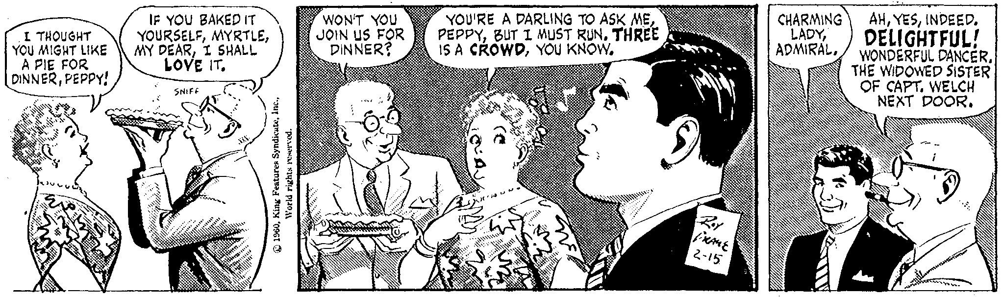 Sharing OCR: I THOUGHT YOU MIGHT LIKE A PIE FOR DINNERPEPPY! # IF YOU BAKED IT YOURSELFI SHALL LOVE IT. SNIFF 1960World rights reserved. WON'T YOU JOIN US FOR DINNER? 20%. YOU'RE A DARLING TO ASK MEBUT I MUST RUN. THREE IS A CROWDYOU KNOW. B x'n F ??? FRAME 2-15. AHINDEED. DELIGHTFUL! ADMIRALCHARMING LADYTHE WIDOWED SISTER OF CAPT. WELCH NEXT DOOR. I THOUGHT YOU MIGHT LIKE A PIE FOR DINNERPEPPY ! # IF YOU BAKED IT YOURSELFMY DEARI SHALL LOVE IT . SNIFF 1960King Features SyndicateWorld rights reserved . WON'T YOU JOIN US FOR DINNER ? 20 % . YOU'RE A DARLING TO ASK MEBUT I MUST RUN . THREE IS A CROWDYOU KNOW . B x'n F ??? FRAME 2-15 . AHINDEED . DELIGHTFUL ! ADMIRALWONDERFUL DANCERCHARMING LADYTHE WIDOWED SISTER OF CAPT . WELCH NEXT DOOR .