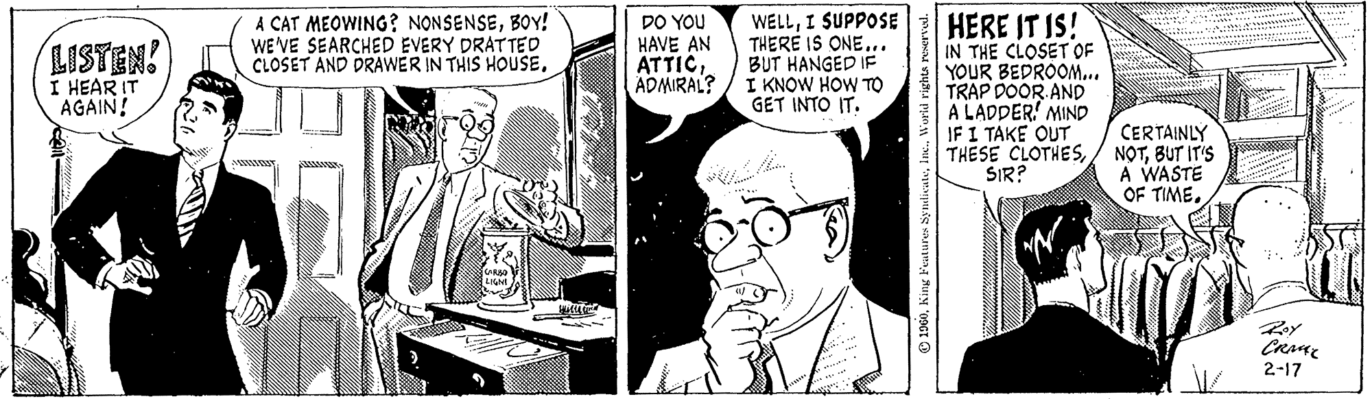 Comic book OCR: LISTEN! I HEAR IT AGAIN! A CAT MEOWING? NONSENSEBOY! WE'VE SEARCHED EVERY DRATTED CLOSET AND DRAWER IN THIS HOUSECARBO LIGNI Willy DO YOU HAVE AN ATTICADMIRAL? WELLI SUPPOSE THERE IS ONE... BUT HANGED IF I KNOW HOW TO GET INTO IT. 1960World rights reserved. HERE IT IS! IN THE CLOSET OF YOUR BEDROOM... TRAP DOOR AND A LADDER MIND IF I TAKE OUT THESE CLOTHESSIR? CERTAINLY NOTBUT IT'S A WASTE OF TIME. Roy CRME 2-17 LISTEN ! I HEAR IT AGAIN ! A CAT MEOWING ? NONSENSEBOY ! WE'VE SEARCHED EVERY DRATTED CLOSET AND DRAWER IN THIS HOUSECARBO LIGNI Willy DO YOU HAVE AN ATTICADMIRAL ? WELLI SUPPOSE THERE IS ONE ... BUT HANGED IF I KNOW HOW TO GET INTO IT . 1960King Features SyndicateWorld rights reserved . HERE IT IS ! IN THE CLOSET OF YOUR BEDROOM ... TRAP DOOR AND A LADDER MIND IF I TAKE OUT THESE CLOTHESSIR ? CERTAINLY NOTBUT IT'S A WASTE OF TIME . Roy CRME 2-17