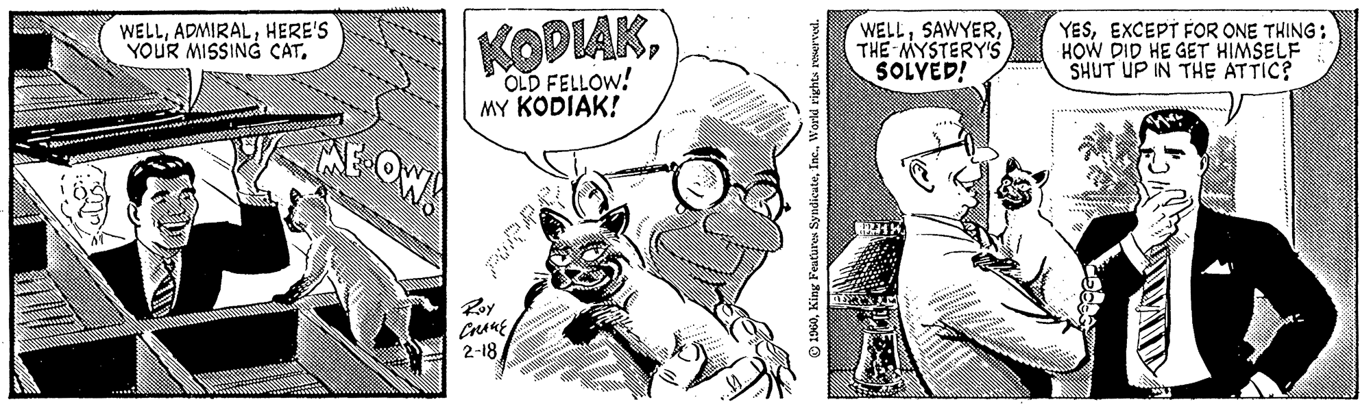 Art OCR: WELLHERE'S YOUR MISSING CAT. ME-OW! KODIAKOLD FELLOW! MY KODIAK! Roy ????? 2-18 Md! 1960World rights reserved. WELLTHE MYSTERY'S SOLVED! YESEXCEPT FOR ONE THING: HOW DID HE GET HIMSELF SHUT UP IN THE ATTIC? WELLHERE'S YOUR MISSING CAT . ME - OW ! KODIAKOLD FELLOW ! MY KODIAK ! Roy ????? 2-18 Md ! 1960King Features SyndicateWorld rights reserved . WELLTHE MYSTERY'S SOLVED ! YESEXCEPT FOR ONE THING : HOW DID HE GET HIMSELF SHUT UP IN THE ATTIC ?
