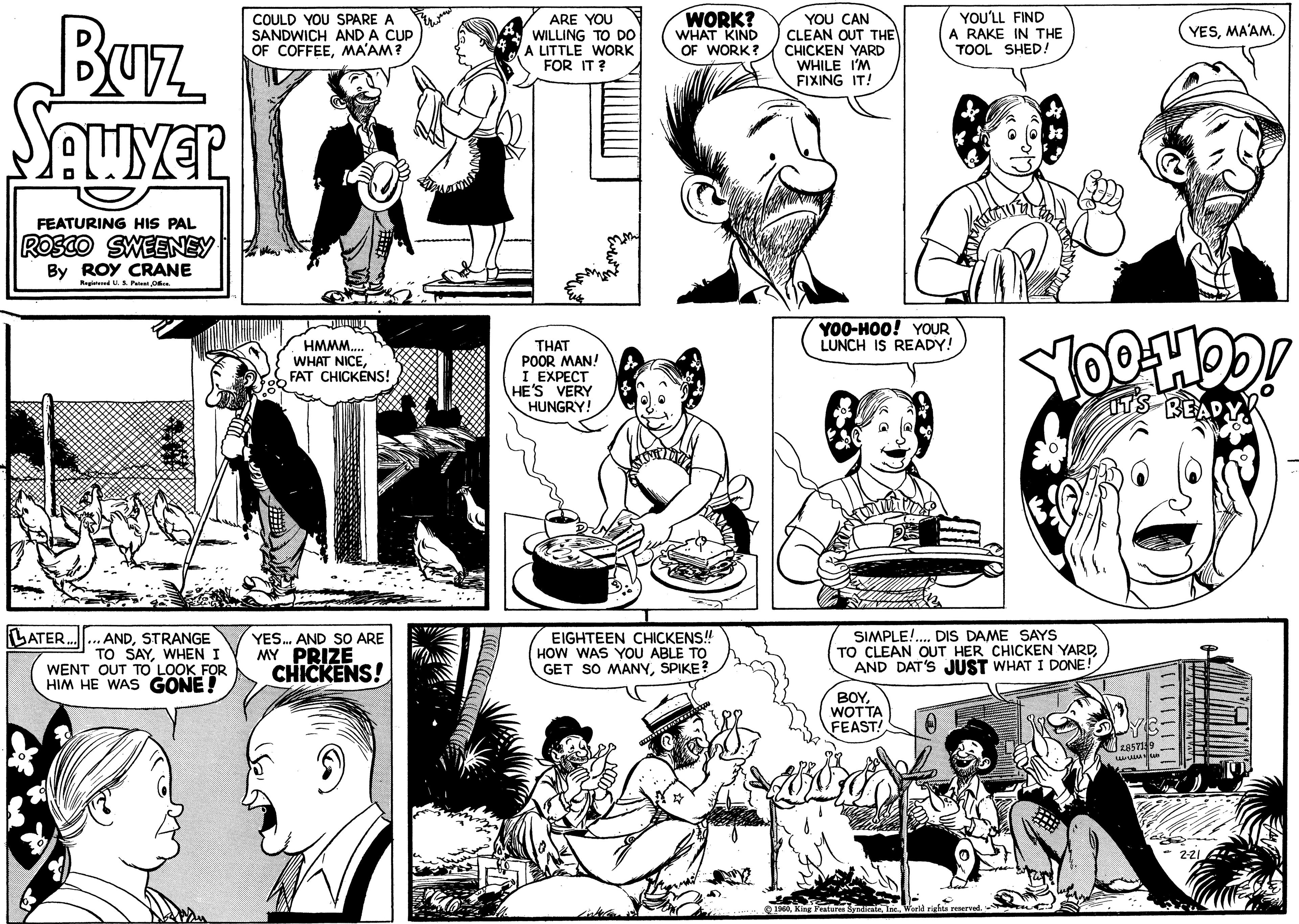 Organism OCR: Buz SAWYER FEATURING HIS PAL ROSCO SWEENEY By ROY CRANE Registered U. S. Patent Office. LATER... ANDSTRANGE TO SAYWHEN I WENT OUT TO LOOK FOR HIM HE WAS GONE! COULD YOU SPARE A SANDWICH AND A CUP OF COFFEEMA'AM? JIUNG HMMM.... WHAT NICEFAT CHICKENS! YES... AND SO ARE MY PRIZE CHICKENS! O ARE YOU WILLING TO DO A LITTLE WORK FOR IT? THAT POOR MAN! I EXPECT HE'S VERY HUNGRY! WORK? WHAT KIND OF WORK? EIGHTEEN CHICKENS!! HOW WAS YOU ABLE TO GET SO MANYSPIKE? ? YOU CAN CLEAN OUT THE CHICKEN YARD WHILE I'M FIXING IT! YOU'LL FIND A RAKE IN THE TOOL SHED! YOO-HOO! YOUR LUNCH IS READY! BOYWOTTA FEAST! SIMPLE!.... DIS DAME SAYS TO CLEAN OUT HER CHICKEN YARDAND DAT'S JUST WHAT I DONE! 1960World rights reserved. YOOHOO! READ 2857139 www.un YESMA'AM. | | | | | | 2-21 Buz SAWYER FEATURING HIS PAL ROSCO SWEENEY By ROY CRANE Registered U. S. Patent Office . LATER ... ANDSTRANGE TO SAYWHEN I WENT OUT TO LOOK FOR HIM HE WAS GONE ! COULD YOU SPARE A SANDWICH AND A CUP OF COFFEEMA'AM ? JIUNG HMMM .... WHAT NICEFAT CHICKENS ! YES ... AND SO ARE MY PRIZE CHICKENS ! O ARE YOU WILLING TO DO A LITTLE WORK FOR IT ? THAT POOR MAN ! I EXPECT HE'S VERY HUNGRY ! WORK ? WHAT KIND OF WORK ? EIGHTEEN CHICKENS !! HOW WAS YOU ABLE TO GET SO MANYSPIKE ? ? YOU CAN CLEAN OUT THE CHICKEN YARD WHILE I'M FIXING IT ! YOU'LL FIND A RAKE IN THE TOOL SHED ! YOO - HOO ! YOUR LUNCH IS READY ! BOYWOTTA FEAST ! SIMPLE ! .... DIS DAME SAYS TO CLEAN OUT HER CHICKEN YARDAND DAT'S JUST WHAT I DONE ! 1960King Features SyndicateWorld rights reserved . YOOHOO ! READ 2857139 www.un YESMA'AM . | | | | | | 2-21