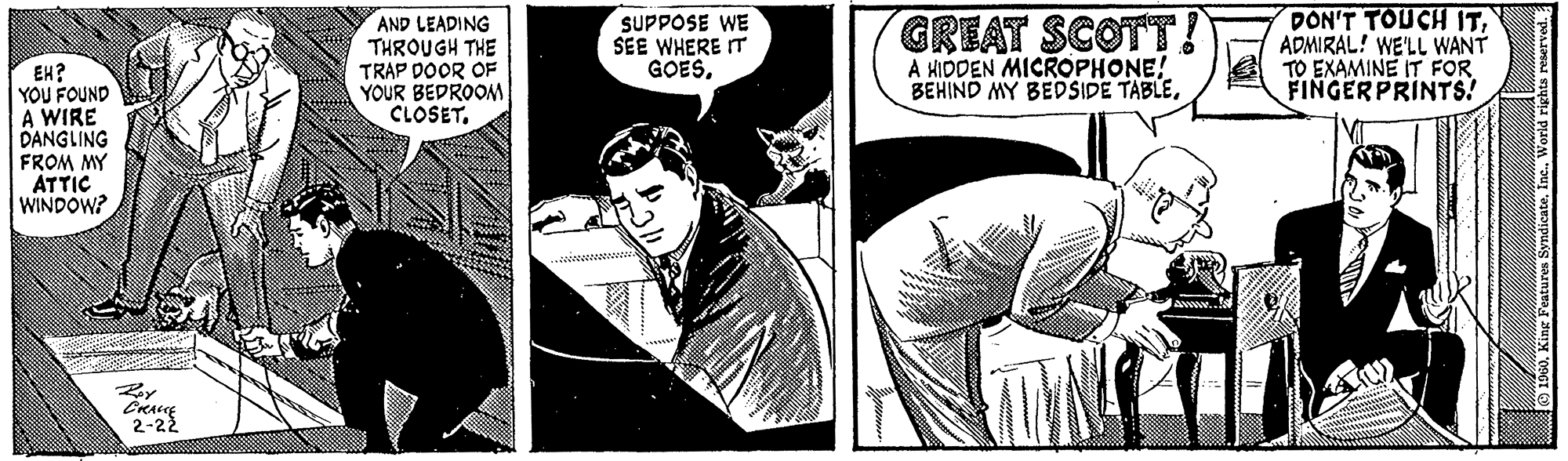 Humour OCR: EH? YOU FOUND A WIRE DANGLING FROM MY ATTIC WINDOW? CRAME 2-22 AND LEADING THROUGH THE TRAP DOOR OF YOUR BEDROOM CLOSET. SUPPOSE WE SEE WHERE IT GOESGREAT SCOTT! A HIDDEN MICROPHONE! BEHIND MY BEDSIDE TABLEADMIRAL! WE'LL WANT TO EXAMINE IT FOR FINGERPRINTS! 1960World rights reserved. EH ? YOU FOUND A WIRE DANGLING FROM MY ATTIC WINDOW ? CRAME 2-22 AND LEADING THROUGH THE TRAP DOOR OF YOUR BEDROOM CLOSET . SUPPOSE WE SEE WHERE IT GOESGREAT SCOTT ! A HIDDEN MICROPHONE ! BEHIND MY BEDSIDE TABLEDON'T TOUCH ITADMIRAL ! WE'LL WANT TO EXAMINE IT FOR FINGERPRINTS ! 1960King Features SyndicateWorld rights reserved .