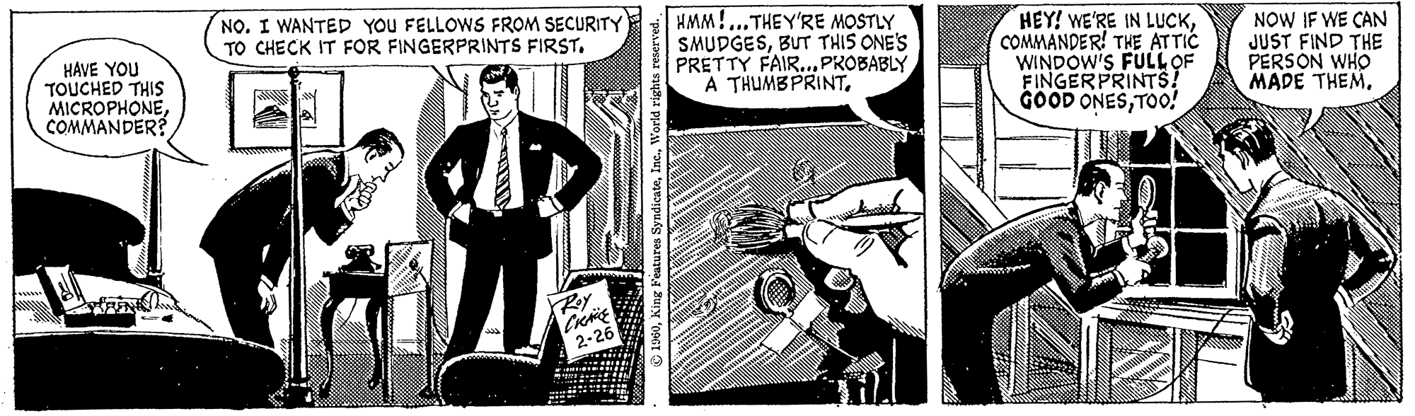 Fiction OCR: HAVE YOU TOUCHED THIS MICROPHONECOMMANDER? NO. I WANTED YOU FELLOWS FROM SECURITY TO CHECK IT FOR FINGERPRINTS FIRST. illy ame ell XRoY CRACE 2-26 ?1960World rights reserved. S HMM!...THEY'RE MOSTLY SMUDGESBUT THIS ONE'S PRETTY FAIR... PROBABLY A THUMBPRINT. All HEY! WE'RE IN LUCKCOMMANDER! THE ATTIC WINDOW'S FULL OF FINGERPRINTS! GOOD ONESTOO! NOW IF WE CAN JUST FIND THE PERSON WHO MADE THEM. HAVE YOU TOUCHED THIS MICROPHONECOMMANDER ? NO . I WANTED YOU FELLOWS FROM SECURITY TO CHECK IT FOR FINGERPRINTS FIRST . illy ame ell XRoY CRACE 2-26 ?1960King Features SyndicateWorld rights reserved . S HMM ! ... THEY'RE MOSTLY SMUDGESBUT THIS ONE'S PRETTY FAIR ... PROBABLY A THUMBPRINT . All HEY ! WE'RE IN LUCKCOMMANDER ! THE ATTIC WINDOW'S FULL OF FINGERPRINTS ! GOOD ONESTOO ! NOW IF WE CAN JUST FIND THE PERSON WHO MADE THEM .