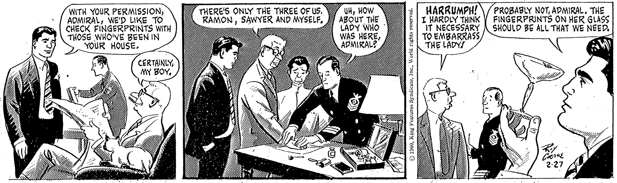 Illustration OCR: WITH YOUR PERMISSIONWE'D LIKE TO CHECK FINGERPRINTS WITH THOSE WHO'VE BEEN IN YOUR HOUSETHERE'S ONLY THE THREE OF US. RAMONSAWYER AND MYSELF. UHHOW ABOUT THE LADY WHO WAS HEREADMIRAL? 1960World rights reserved. HARRUMPH! I HARDLY THINK IT NECESSARY TO EMBARRASS THE LADY PROBABLY NOTADMIRAL. THE FINGERPRINTS ON HER GLASS SHOULD BE ALL THAT WE NEED. T CANCE 2-27 WITH YOUR PERMISSIONWE'D LIKE TO CHECK FINGERPRINTS WITH THOSE WHO'VE BEEN IN YOUR HOUSEMY BOYTHERE'S ONLY THE THREE OF US . RAMONSAWYER AND MYSELF . UHHOW ABOUT THE LADY WHO WAS HEREADMIRAL ? 1960King Features SyndicateWorld rights reserved . HARRUMPH ! I HARDLY THINK IT NECESSARY TO EMBARRASS THE LADY PROBABLY NOTADMIRAL . THE FINGERPRINTS ON HER GLASS SHOULD BE ALL THAT WE NEED . T CANCE 2-27