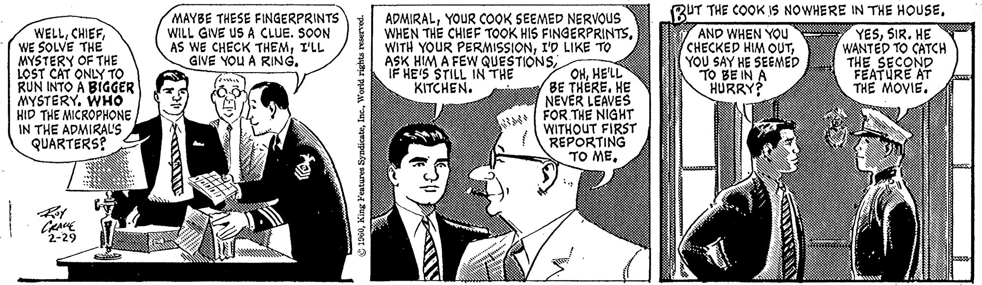 Sharing OCR: WELLWE SOLVE THE MYSTERY OF THE LOST CAT ONLY TO RUN INTO A BIGGER MYSTERY. WHO HID THE MICROPHONE IN THE ADMIRAL'S QUARTERS? ????? 2-29 MAYBE THESE FINGERPRINTS WILL GIVE US A CLUE. SOON AS WE CHECK THEMI'LL GIVE YOU A RING. 1960World rights reserved. ADMIRALYOUR COOK SEEMED NERVOUS WHEN THE CHIEF TOOK HIS FINGERPRINTSI'D LIKE TO ASK HIM A FEW QUESTIONSIF HE'S STILL IN THE KITCHEN. OHHE'LL BE THERE. HE NEVER LEAVES FOR THE NIGHT WITHOUT FIRST REPORTING ?? ??BUT THE COOK IS NOWHERE IN THE HOUSE. AND WHEN YOU CHECKED HIM OUTYOU SAY HE SEEMED TO BE IN A HURRY? YESSIR. HE WANTED TO CATCH THE SECOND FEATURE AT THE MOVIE. WELLWE SOLVE THE MYSTERY OF THE LOST CAT ONLY TO RUN INTO A BIGGER MYSTERY . WHO HID THE MICROPHONE IN THE ADMIRAL'S QUARTERS ? ????? 2-29 MAYBE THESE FINGERPRINTS WILL GIVE US A CLUE . SOON AS WE CHECK THEMI'LL GIVE YOU A RING . 1960King Features SyndicateWorld rights reserved . ADMIRALYOUR COOK SEEMED NERVOUS WHEN THE CHIEF TOOK HIS FINGERPRINTSWITH YOUR PERMISSIONI'D LIKE TO ASK HIM A FEW QUESTIONSIF HE'S STILL IN THE KITCHEN . OHHE'LL BE THERE . HE NEVER LEAVES FOR THE NIGHT WITHOUT FIRST REPORTING ?? ??BUT THE COOK IS NOWHERE IN THE HOUSE . AND WHEN YOU CHECKED HIM OUTYOU SAY HE SEEMED TO BE IN A HURRY ? YESSIR . HE WANTED TO CATCH THE SECOND FEATURE AT THE MOVIE .