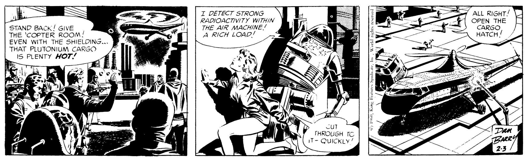 Parallel OCR: I DETECT STRONG RADIOACTIVITY WITHIN THE AIR MACHINE A RICH LOAD! ALL RIGHT! OPEN THE CARGO HATCH! STAND BACK! GIVE THE 'COPTER ROOM! EVEN WITH THE SHIELDING.. THAT PLUTONIUM CARGO IS PLENTY HOT! CUT THROUGH TC IT- QUICKLY Dan BARRY 2-3 I DETECT STRONG RADIOACTIVITY WITHIN THE AIR MACHINE A RICH LOAD! ALL RIGHT! OPEN THE CARGO HATCH! STAND BACK! GIVE THE 'COPTER ROOM! EVEN WITH THE SHIELDING.. THAT PLUTONIUM CARGO IS PLENTY HOT! CUT THROUGH TC IT- QUICKLY Dan BARRY 2-3