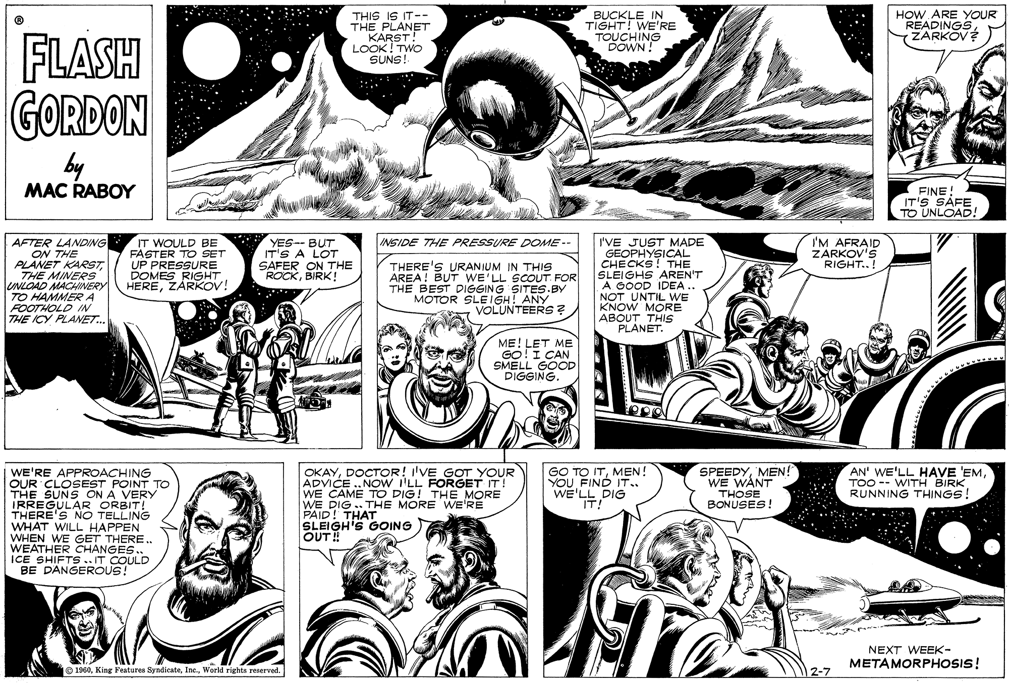 Art OCR: THIS IS IT-- THE PLANET KARST! LOOK ! TWO SUNS! BUCKLE IN TIGHT! WE'RE TOUCHING DOWN! HOW ARE YOUR READINGSM ZARKOV? ...* FLASH GORDON by MAC RABOY FINE IT'S SAFE TO UNLOAD! AFTER LANDING ON THE PLANET KARSTTHE MINERS" UNLOAD MACHINERY TO HAMMERA FOOTHOLD IN THE ICY PLANET.. * YES-- BUT IT'S A LOT SAFER ON THE ROCKBIRK! INSIDE THE PRESSURE DOME -- IT WOULD BE FASTER TO SET UP PRESSURE DOMES RIGHT HEREZARKOV! THERE'S URANIUM IN THIS AREA! BUT WE'LL SCOUT FOR THE BEST DIGGING SITES.BY MOTOR SLEIGH! ANY VOLUNTEERS? I'VE JUST MADE GEOPHYSICAL CHECKS! THE SLEIGHS AREN'T A GOOD IDEA NOT UNTIL WE KNOW MORE ABOUT THIS PLANET. I'M AFRAID ZARKOV'S RIGHT..! ME! LET ME GO!I CAN SMELL GOOD DIGGING. OKAYDOCTOR! I'VE GOT YOUR ADVICE .NOW 'LL FORGET IT! WE CAME TO DIG! THE MORE WE DIG .. THE MORE WE'RE PAID! THAT SLEIGH'S OOING OUT! GO TO ITMEN! YOU FIND IT.. WE'LL DIG SPEEDYMEN! WE WANT THOSE BONUSES! AN' WE'LL HAVE 'EMTOO -- WITH BIRK RUNNING THINGS! WE'RE APPROACHING OUR CLOSEST THE SUNS ON POINT TO IRREGULAR ORBIT! THERE'S NO TELLING WHAT WILL HAPPEN WHEN WE GET THERE. WEATHER CHANGES. ICE SHIFTS .. IT COULD BE DANGEROUS! IT! NEXT WEEK- METAMORPHOSIS! O 1960World rights reserved. THIS IS IT-- THE PLANET KARST! LOOK ! TWO SUNS! BUCKLE IN TIGHT! WE'RE TOUCHING DOWN! HOW ARE YOUR READINGSM ZARKOV? ...* FLASH GORDON by MAC RABOY FINE IT'S SAFE TO UNLOAD! AFTER LANDING ON THE PLANET KARSTTHE MINERS" UNLOAD MACHINERY TO HAMMERA FOOTHOLD IN THE ICY PLANET.. * YES-- BUT IT'S A LOT SAFER ON THE ROCKBIRK! INSIDE THE PRESSURE DOME -- IT WOULD BE FASTER TO SET UP PRESSURE DOMES RIGHT HEREZARKOV! THERE'S URANIUM IN THIS AREA! BUT WE'LL SCOUT FOR THE BEST DIGGING SITES.BY MOTOR SLEIGH! ANY VOLUNTEERS? I'VE JUST MADE GEOPHYSICAL CHECKS! THE SLEIGHS AREN'T A GOOD IDEA NOT UNTIL WE KNOW MORE ABOUT THIS PLANET. I'M AFRAID ZARKOV'S RIGHT..! ME! LET ME GO!I CAN SMELL GOOD DIGGING. OKAYDOCTOR! I'VE GOT YOUR ADVICE .NOW 'LL FORGET IT! WE CAME TO DIG! THE MORE WE DIG .. THE MORE WE'RE PAID! THAT SLEIGH'S OOING OUT! GO TO ITMEN! YOU FIND IT.. WE'LL DIG SPEEDYMEN! WE WANT THOSE BONUSES! AN' WE'LL HAVE 'EMTOO -- WITH BIRK RUNNING THINGS! WE'RE APPROACHING OUR CLOSEST THE SUNS ON POINT TO IRREGULAR ORBIT! THERE'S NO TELLING WHAT WILL HAPPEN WHEN WE GET THERE. WEATHER CHANGES. ICE SHIFTS .. IT COULD BE DANGEROUS! IT! NEXT WEEK- METAMORPHOSIS! O 1960King Features SyndicateWorld rights reserved.