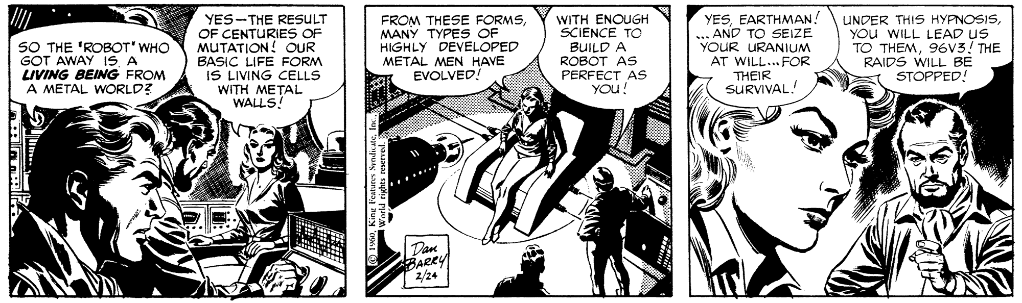 Comics OCR: SO THE 'ROBOT' WHO GOT AWAY IS A LIVING BEING FROM A METAL WORLD? YES-THE RESULT OF CENTURIES OF MUTATION! OUR BASIC LIFE FORM IS LIVING CELLS FROM THESE FORMSMANY TYPES OF HIGHLY DEVELOPED METAL MEN HAVE EVOLVED! WITH ENOUGH SCIENCE TO BUILD A ROBOT AS PERFECT AS YOu! YESEARTHMAN! AND TO SEIZE YOUR URANIUM AT WILL... FOR THEIR SURVIVAL! UNDER THIS HYPNOSISYOu WILL LEAD US TO THEM96V3! THE RAIDS WILL BE STOPPED! WITH ??TAL WALLS! Dan BARRY 2/24 SO THE 'ROBOT' WHO GOT AWAY IS A LIVING BEING FROM A METAL WORLD? YES-THE RESULT OF CENTURIES OF MUTATION! OUR BASIC LIFE FORM IS LIVING CELLS FROM THESE FORMSMANY TYPES OF HIGHLY DEVELOPED METAL MEN HAVE EVOLVED! WITH ENOUGH SCIENCE TO BUILD A ROBOT AS PERFECT AS YOu! YESEARTHMAN! AND TO SEIZE YOUR URANIUM AT WILL... FOR THEIR SURVIVAL! UNDER THIS HYPNOSISYOu WILL LEAD US TO THEM96V3! THE RAIDS WILL BE STOPPED! WITH ??TAL WALLS! Dan BARRY 2/24
