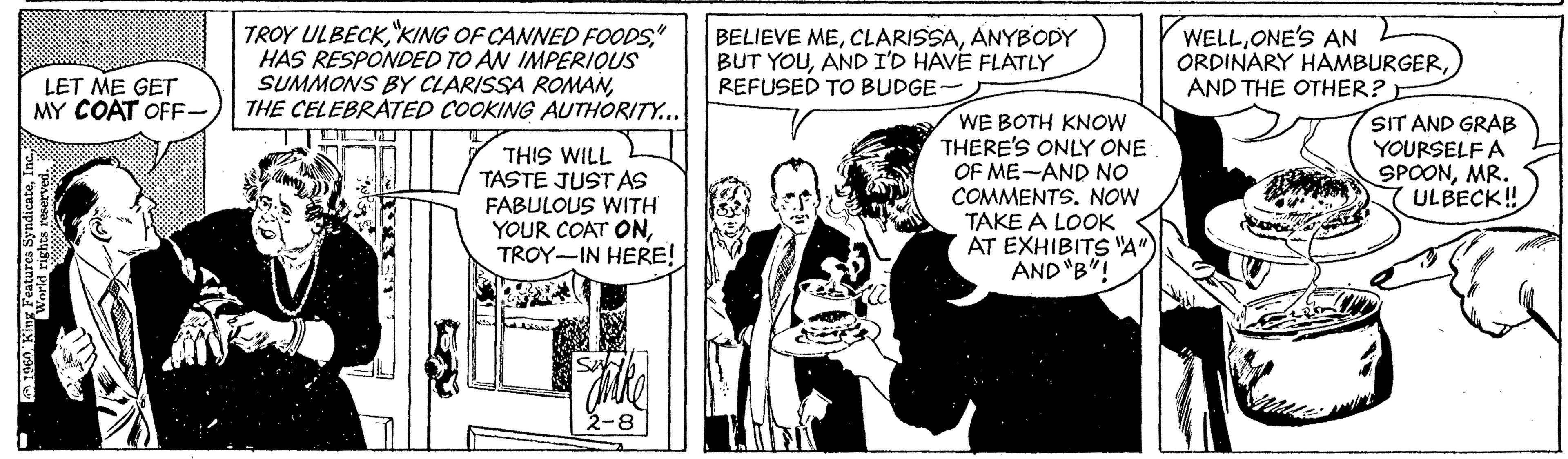 Comic book OCR: TROY ULBECK" HAS RESPONDED TO AN IMPERIQUS SUMMONS BY CLARISSA ROMANTHE CELEBRATED COOKING AUTHORITY... BELIEVE MEANYBODY BUT YOUAND I'D HAVE FLATLY REFUSED TO BUDGE- WELLONE'S AN ORDINARY HAMBURGERAND THE OTHER? LET ME GET MY COAT OFF THIS WILL TASTE JUSTAS FABULOUS WITH YOUR COAT ONTROY-IN HERE! WE BOTH KNOW THERE'S ONLY ONE OF ME-AND NO COMMENTS. NOW TAKE A LOOK AT EXHIBITS A" AND "B"! SIT AND GRAB YOURSELF A SPOONMR. YULBECK! 2-8 TROY ULBECK"KING OF CANNED FOODS" HAS RESPONDED TO AN IMPERIQUS SUMMONS BY CLARISSA ROMANTHE CELEBRATED COOKING AUTHORITY... BELIEVE MEANYBODY BUT YOUAND I'D HAVE FLATLY REFUSED TO BUDGE- WELLONE'S AN ORDINARY HAMBURGERAND THE OTHER? LET ME GET MY COAT OFF THIS WILL TASTE JUSTAS FABULOUS WITH YOUR COAT ONTROY-IN HERE! WE BOTH KNOW THERE'S ONLY ONE OF ME-AND NO COMMENTS. NOW TAKE A LOOK AT EXHIBITS A" AND "B"! SIT AND GRAB YOURSELF A SPOONMR. YULBECK! 2-8