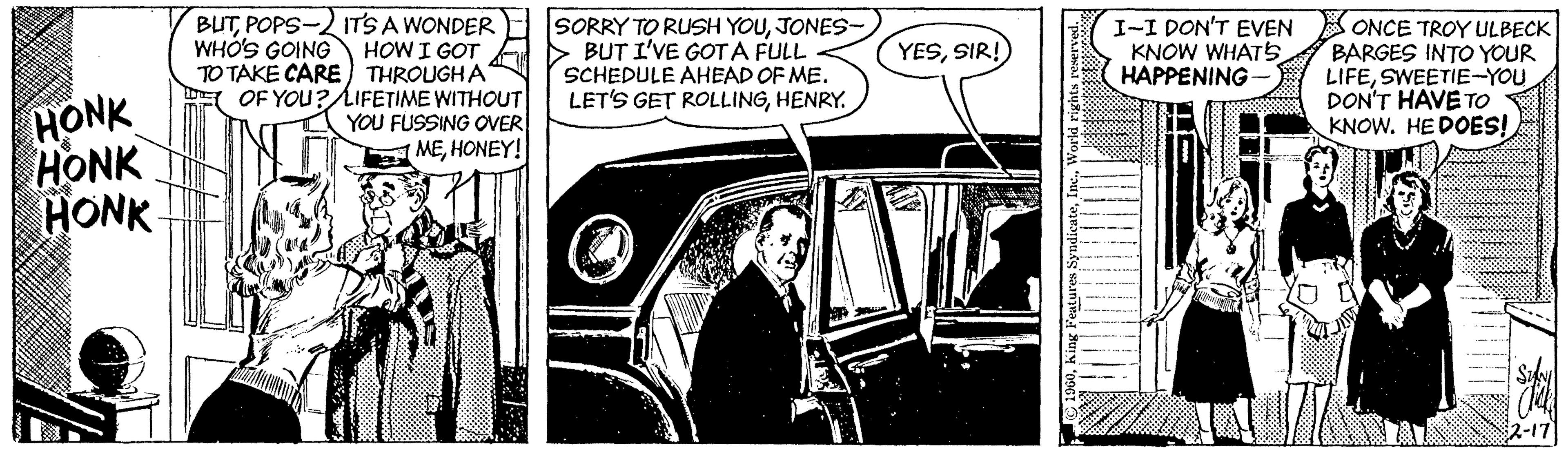 Comic book OCR: BUTPOPS-2 ITS A WONDER HOW I GOT TO TAKE CARE) THROUGHA E OF YOU? LIFETIME WITHOUT YOU FUSSING OVER MEHONEY! SORRY TO RUSH YOUJONES- > BUT I'VE GOT A FULL SCHEDULE AHEAD OF ME. LET'S GET ROLLINGHENRY. I-I DON'T EVEN ONCE TROY ULBECK BARGES INTO YOUR LIFESWEETIE-YOU DON'T HAVE TO KNOW. HE DOES! WHÓ'S GOING YESSIR! KNOW WHATS5 HAPPENING HONK HONK HONK 22-17 EFFF BUTPOPS-2 ITS A WONDER HOW I GOT TO TAKE CARE) THROUGHA E OF YOU? LIFETIME WITHOUT YOU FUSSING OVER MEHONEY! SORRY TO RUSH YOUJONES- > BUT I'VE GOT A FULL SCHEDULE AHEAD OF ME. LET'S GET ROLLINGHENRY. I-I DON'T EVEN ONCE TROY ULBECK BARGES INTO YOUR LIFESWEETIE-YOU DON'T HAVE TO KNOW. HE DOES! WHÓ'S GOING YESSIR! KNOW WHATS5 HAPPENING HONK HONK HONK 22-17 EFFF