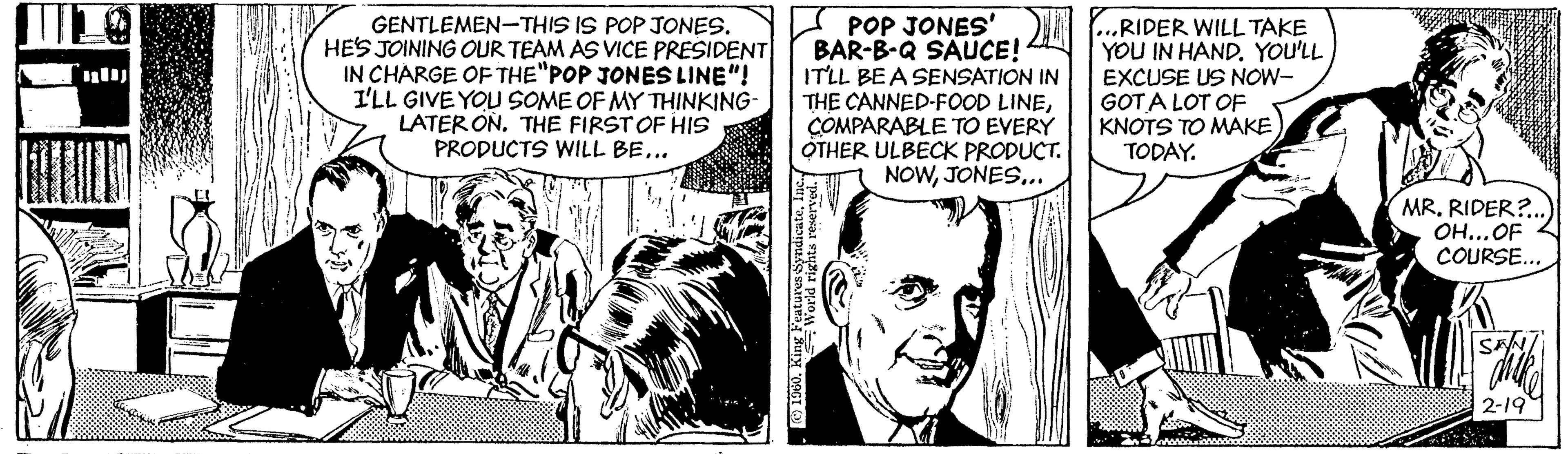 Comic book OCR: GENTLEMEN-THIS IS POP JONES. HES JOINING OUR TEAM AS VICE PREŠIDENT IN CHARGE OF THE"POP JONES LINE"! I'LL GIVE YOU SOME OF MY THINKING LATER ON. THE FIRSTOF HIS PRODUCTS WILL BE... K POP JONES' BAR-B-Q SAUCE! ITLL BEA SENSATION IN THE CANNED-FOOD LINEÇOMPARABLE TO EVERÝ OTHER ULBECK PRODUCT. NOWJONES.. RIDER WILL TAKE YOU IN HAND. YOU'LL EXCUSE US NOW- GOTA LOT OF KNOTS TO MAKE TODAY. MR. RIDER?.. OH...OF COURSE... 2-19 GENTLEMEN-THIS IS POP JONES. HES JOINING OUR TEAM AS VICE PREŠIDENT IN CHARGE OF THE"POP JONES LINE"! I'LL GIVE YOU SOME OF MY THINKING LATER ON. THE FIRSTOF HIS PRODUCTS WILL BE... K POP JONES' BAR-B-Q SAUCE! ITLL BEA SENSATION IN THE CANNED-FOOD LINEÇOMPARABLE TO EVERÝ OTHER ULBECK PRODUCT. NOWJONES.. RIDER WILL TAKE YOU IN HAND. YOU'LL EXCUSE US NOW- GOTA LOT OF KNOTS TO MAKE TODAY. MR. RIDER?.. OH...OF COURSE... 2-19