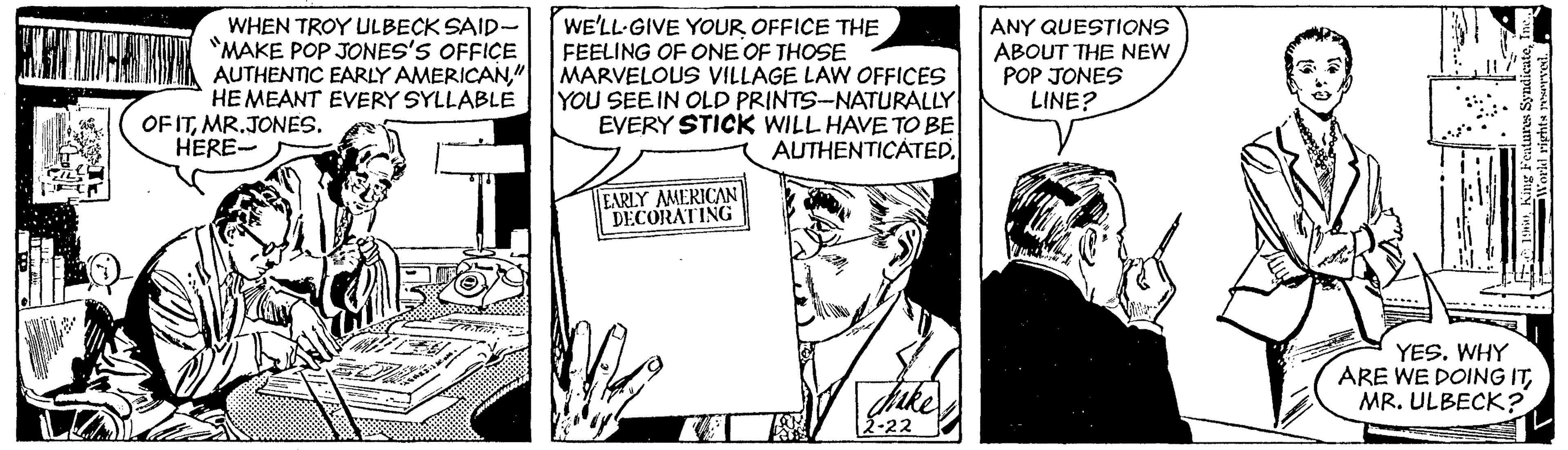 Parallel OCR: WHEN TROY ULBECK SAID- "MAKE POP JONES'S OFFICE AUTHENTIC EARLY AMERICAN" HEMEANT EVERY SYLLABLE OF ITMR.JONES. HERE- WE'LL-GIVE YOUR OFFICE THE FEELING OF ONE OF THOSE MARVELOUS VILLAGE LAW OFFICES YOU SEEIN OLD PRINTS-NATURALLY EVERY STICK WILL HAVE TO BE ANY QUESTIONS ABOUT THE NEW POP JONES LINE? AUTHENTICATED. EARLY AMERICAN DECORATING YES. WHY ARE WE DOING ITMR. ULBECK? 2-22 WHEN TROY ULBECK SAID- "MAKE POP JONES'S OFFICE AUTHENTIC EARLY AMERICAN" HEMEANT EVERY SYLLABLE OF ITMR.JONES. HERE- WE'LL-GIVE YOUR OFFICE THE FEELING OF ONE OF THOSE MARVELOUS VILLAGE LAW OFFICES YOU SEEIN OLD PRINTS-NATURALLY EVERY STICK WILL HAVE TO BE ANY QUESTIONS ABOUT THE NEW POP JONES LINE? AUTHENTICATED. EARLY AMERICAN DECORATING YES. WHY ARE WE DOING ITMR. ULBECK? 2-22
