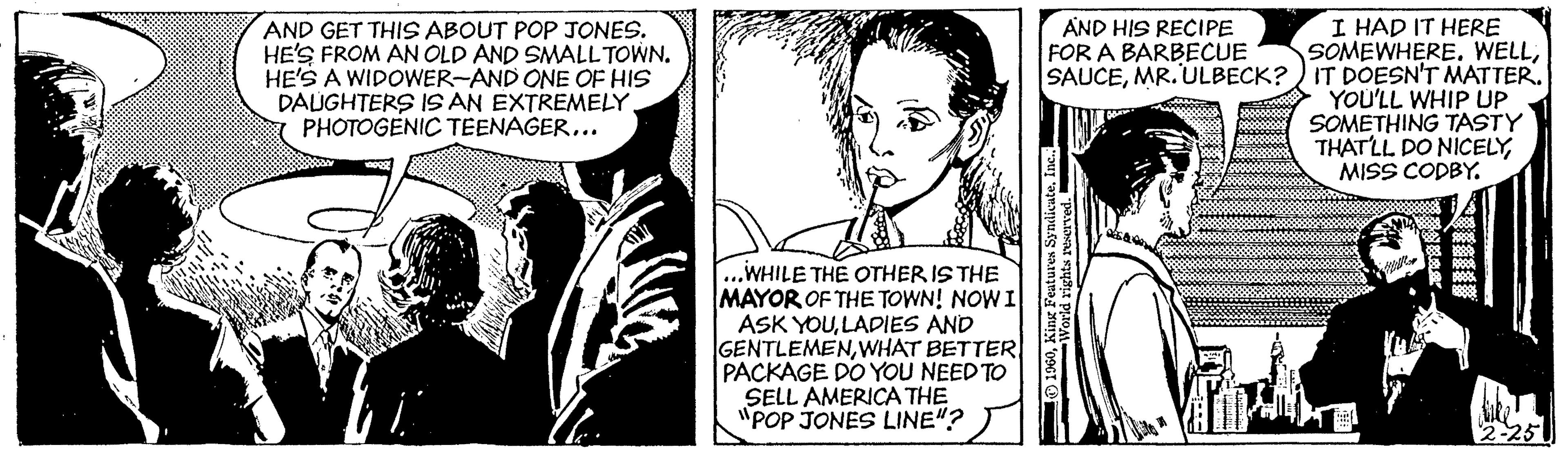 Conversation OCR: I HAD IT HERE SOMEWHERE. WELLMR. ULBECK? ) IT DOESN'T MATTER. YOU'LL WHIP UP SOMETHING TASTY THATLL DO NICELYMISS CODBY. AND HIS RECIPE FOR A BARBECUE AND GET THIS ABOUT POP JONES. HE'S FROM AN OLD AND SMALL TOWN. HE'S A WIDOWER-AND ONE OF HIS DALUGHTERS IS AN EXTREMELY. PHOTOGENIC TEENAGER... ...WHILE THE OTHER IS THE MAYOR OF THE TOWN! NOWI ASK YOULADIES AND GENTLEMENWHAT BETTER PACKAGE DO YOU NEED TO SELL AMERICA THE "POP JONES LINE"? 2-251 I HAD IT HERE SOMEWHERE. WELLMR. ULBECK? ) IT DOESN'T MATTER. YOU'LL WHIP UP SOMETHING TASTY THATLL DO NICELYMISS CODBY. AND HIS RECIPE FOR A BARBECUE AND GET THIS ABOUT POP JONES. HE'S FROM AN OLD AND SMALL TOWN. HE'S A WIDOWER-AND ONE OF HIS DALUGHTERS IS AN EXTREMELY. PHOTOGENIC TEENAGER... ...WHILE THE OTHER IS THE MAYOR OF THE TOWN! NOWI ASK YOULADIES AND GENTLEMENWHAT BETTER PACKAGE DO YOU NEED TO SELL AMERICA THE "POP JONES LINE"? 2-251