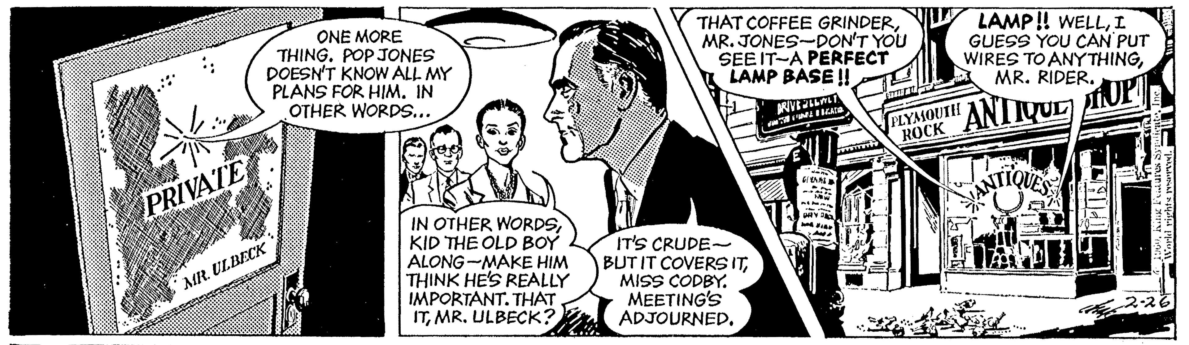 Art OCR: ONE MORE THING. POP JONES DOESN'T KNOW ALL MY PLANS FOR HIM. IN OTHER WORDS... THAT COFFEE GRINDERMR. JONES-DON'T YOU SEE IT-A PERFECT I LAMP BASE ! LAMP ! WELLI GUESS YOU CAN PUT WIRES TO ANYTHINGMR. RIDER. PLYSOUTH ROCK ANIVUL PRIVATE IN OTHER WORDSKID THE OLD BOY ALONG-MAKE HIM THINK HE'S REALLY IMPORTANT. THAT ITMR. ULBECK? IT'S CRUDE- BUT IT COVERSITMISS CODBY. MEETING'S ADJOURNED. MR. ULBECK ONE MORE THING. POP JONES DOESN'T KNOW ALL MY PLANS FOR HIM. IN OTHER WORDS... THAT COFFEE GRINDERMR. JONES-DON'T YOU SEE IT-A PERFECT I LAMP BASE ! LAMP ! WELLI GUESS YOU CAN PUT WIRES TO ANYTHINGMR. RIDER. PLYSOUTH ROCK ANIVUL PRIVATE IN OTHER WORDSKID THE OLD BOY ALONG-MAKE HIM THINK HE'S REALLY IMPORTANT. THAT ITMR. ULBECK? IT'S CRUDE- BUT IT COVERSITMISS CODBY. MEETING'S ADJOURNED. MR. ULBECK