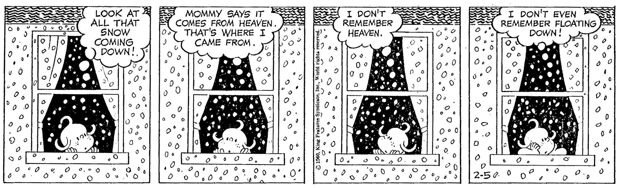 Line art OCR: LOOK AT ALL THAT SNOW COMING DOWN! MOMMY SAYS IT COMES FROM HEAVEN. THAT'S WHERE I CAME FROM. I DON'T REMEMBER HEAVEN. A I DON'T EVEN REMEMBER FLOATING DOWN! lo p o. 2-50. LOOK AT ALL THAT SNOW COMING DOWN! MOMMY SAYS IT COMES FROM HEAVEN. THAT'S WHERE I CAME FROM. I DON'T REMEMBER HEAVEN. A I DON'T EVEN REMEMBER FLOATING DOWN! lo p o. 2-50.
