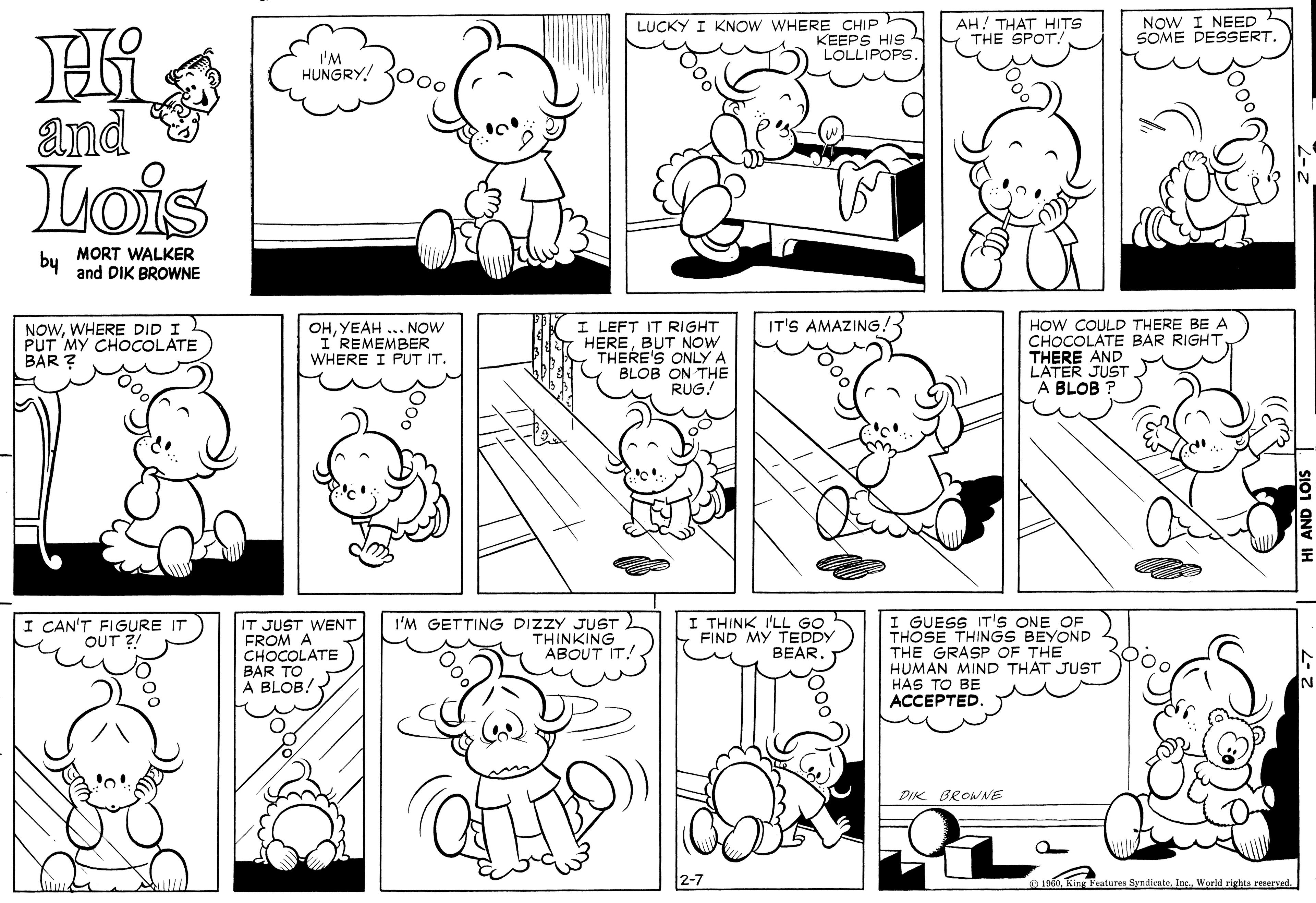 Green OCR: LUCKY I KNOW WHERE CHIP KEEPS HIS LOLLIPOPS AH! THAT HITS THE SPOT. NOW I NEED SOME DESSERT. 'M HUNGRY! 300. and Lois by MORT WALKER and DIK BROWNE NOWWHERE DID I ) PUT MY CHOCOLATE BAR ? I LEFT IT RIGHT HEREBUT NOW THERE'S ONLYA BLOB ON THE RUG! HOW COULD THERE BE A CHOCOLÁTE BAR RIGHT THERE AND L'ATER JUST A BLOB IT'S AMAZING. OHYEAH ... NOW I'REMEMBER WHERE I PUT IT. I GUESS IT'S ONE OF THOSE THINGS BEYOND THE GRASP OF THE HUMAN MIND THAT JUST HAS TO BE ACCEPTED. I CAN'T FIGURE IT OUT ?! IT JUST WENT FROM A CHOCOLATE BAR TO A BLOB! I'M GETTING DIZZY JUST THINKING ABOUT IT! I THINK I'LL GO FIND MY TEDDY BEARDIK BROWNE 2-7 1960. King Features SyndicateWorld rights reserved. LUCKY I KNOW WHERE CHIP KEEPS HIS LOLLIPOPS AH! THAT HITS THE SPOT. NOW I NEED SOME DESSERT. 'M HUNGRY! 300. and Lois by MORT WALKER and DIK BROWNE NOWWHERE DID I ) PUT MY CHOCOLATE BAR ? I LEFT IT RIGHT HEREBUT NOW THERE'S ONLYA BLOB ON THE RUG! HOW COULD THERE BE A CHOCOLÁTE BAR RIGHT THERE AND L'ATER JUST A BLOB IT'S AMAZING. OHYEAH ... NOW I'REMEMBER WHERE I PUT IT. I GUESS IT'S ONE OF THOSE THINGS BEYOND THE GRASP OF THE HUMAN MIND THAT JUST HAS TO BE ACCEPTED. I CAN'T FIGURE IT OUT ?! IT JUST WENT FROM A CHOCOLATE BAR TO A BLOB! I'M GETTING DIZZY JUST THINKING ABOUT IT! I THINK I'LL GO FIND MY TEDDY BEARDIK BROWNE 2-7 1960. King Features SyndicateWorld rights reserved.