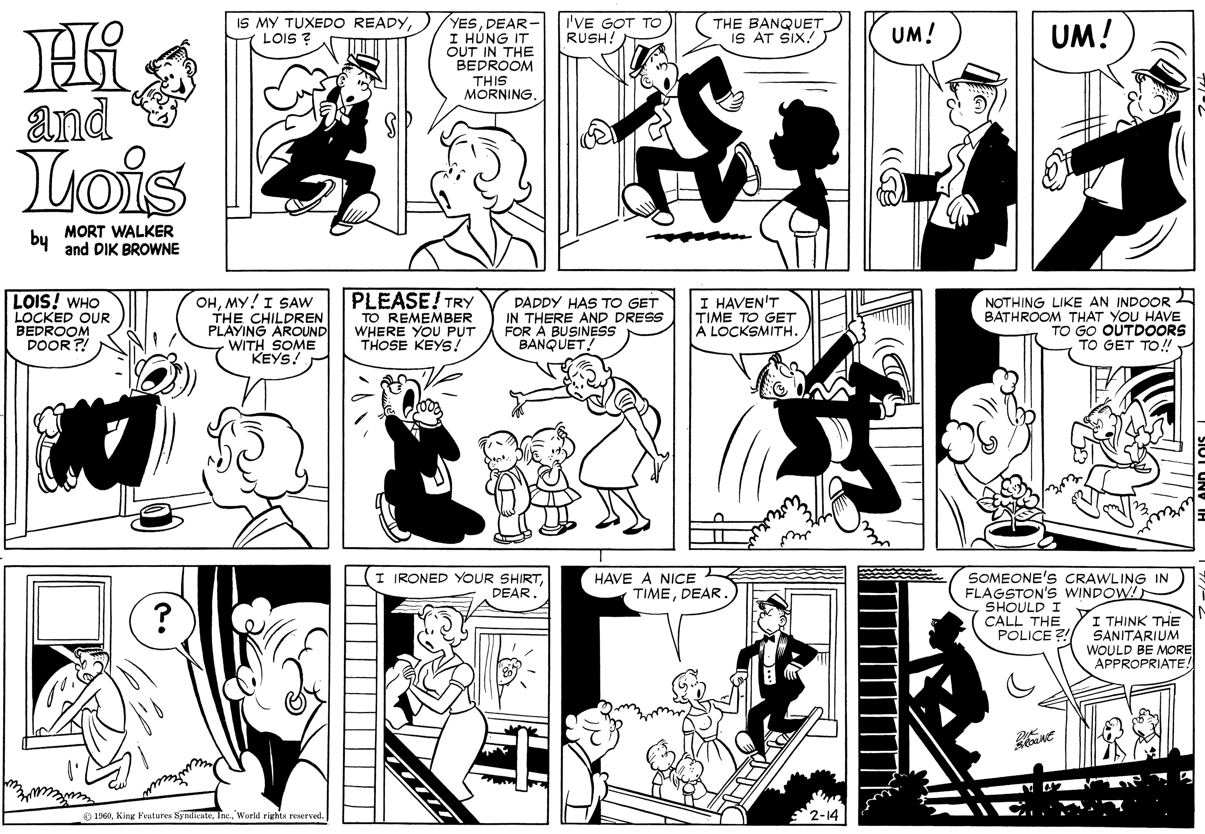 Font OCR: IS MY TUXEDO READYLOIS ? YESDEAR- I HÚNG IT OUT IN THE BEDROOM I'VE GOT TO RUSH! THE BANQUET IS AT SIX!. UM! UM! THIS MORNING and Lois by MORT WALKER and DIK BROWNE PLEASE! TRY LOIS! WHO LOCKED OUR BEDROOM DOOR ?! OHMY!I SAW THE CHILDREN PLAYING AROUND WITH SOME KEYS! TO REMEMBER WHERE YOU PUT THOSE KEYS! PAPDY HAS TO GET IN THERE AND DRESS FOR A BUSINESS BANQUET! I HAVEN'T TIME TO GET A LOCKSMITH. NOTHING LIKE AN INDOOR BATHROOM THAT YOU HAVE TO GO OUTDOORS TO GET TO!DEAR. SOMEONE'S CRAWLING IN FLAGSTON's WINDOW! SHOULD I CALL THE POLICE? HAVE A NICE TIMEDEAR I THINK THE SANITARIUM WOULD BE MORE APPROPRIATE! 1960. King Features SyndicateWorld rights reserved. IS MY TUXEDO READYLOIS ? YESDEAR- I HÚNG IT OUT IN THE BEDROOM I'VE GOT TO RUSH! THE BANQUET IS AT SIX!. UM! UM! THIS MORNING and Lois by MORT WALKER and DIK BROWNE PLEASE! TRY LOIS! WHO LOCKED OUR BEDROOM DOOR ?! OHMY!I SAW THE CHILDREN PLAYING AROUND WITH SOME KEYS! TO REMEMBER WHERE YOU PUT THOSE KEYS! PAPDY HAS TO GET IN THERE AND DRESS FOR A BUSINESS BANQUET! I HAVEN'T TIME TO GET A LOCKSMITH. NOTHING LIKE AN INDOOR BATHROOM THAT YOU HAVE TO GO OUTDOORS TO GET TO!I IRONED YOUR SHIRTDEAR. SOMEONE'S CRAWLING IN FLAGSTON's WINDOW! SHOULD I CALL THE POLICE? HAVE A NICE TIMEDEAR I THINK THE SANITARIUM WOULD BE MORE APPROPRIATE! 1960. King Features SyndicateWorld rights reserved.