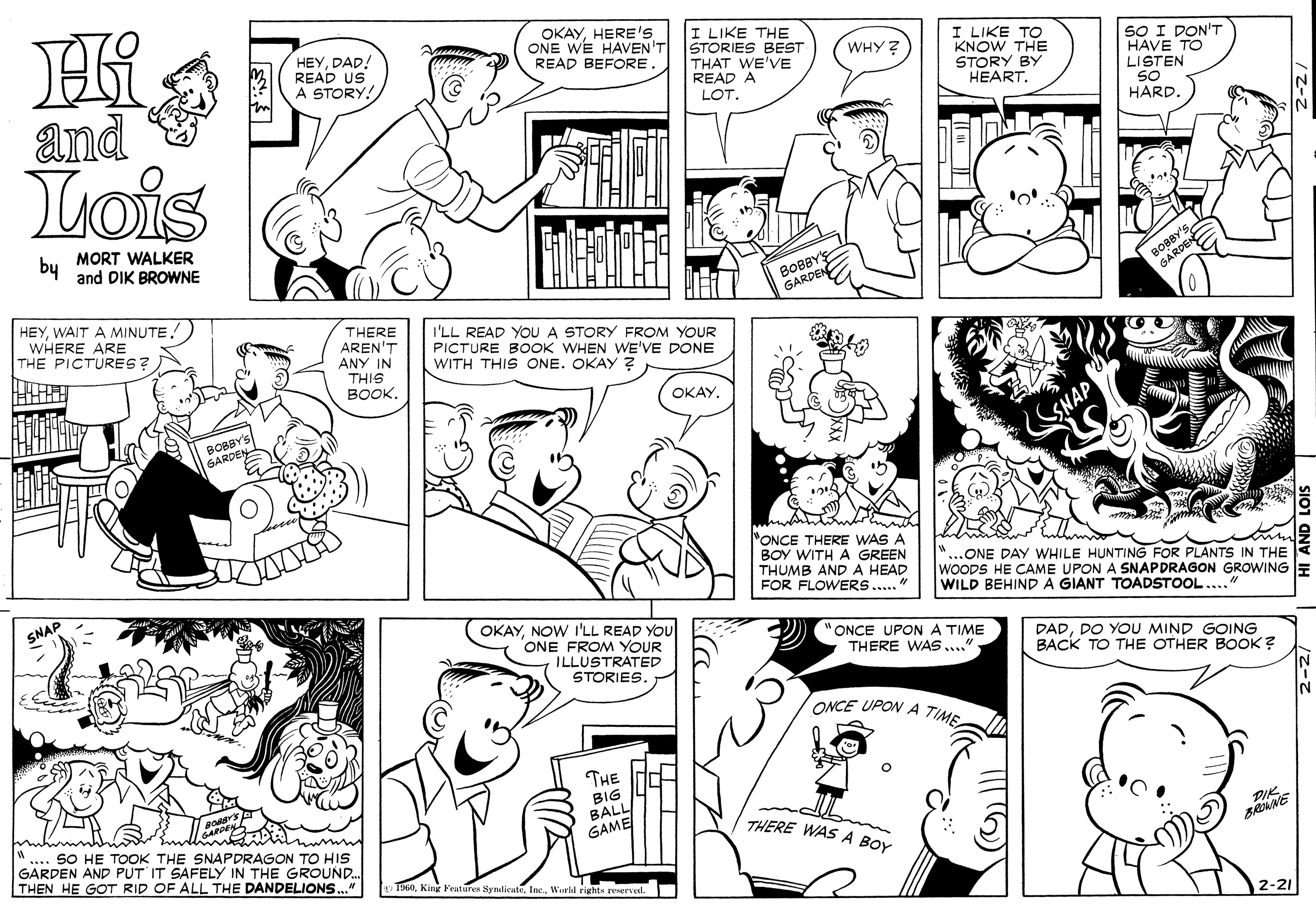 Black OCR: HEYDAD! READ US A STORY! OKAYHERE's ONE WE HAVEN'T READ BEFORE. I LIKE THE STORIES BEST THAT WE'VE READ A I LIKE TO KNOW THE STORY BY HEART. SO I DON'T HAVE TO LISTEN S0 HARD. WHY ? and Lois LOT. bu MORT WALKER and DIK BROWNE BOBBY GARDEN HEYWAIT A MINUTE. WHERE ARE THE PICTURES? THERE AREN'T ANY IN I'LL READ YOU A STORY FROM YOUR PICTURE BOOK WHEN WE'VE DONE WITH THIS ONE. OKAY ? THIS ????. OKAY. BOBBY'S GARDEN SNAP "ONCE THERE WAS A BOY WITH A GREEN THUMB AND A HEAD FOR FLOWERS.." ..ONE DAY WHILE HUNTING FOR PLANTS IN THE WOODS HE CAME UPON A SNAPDRAGON GROWING E WILD BEHIND A GIANT TOADSTOOL..." SNAP OKAYNOW I'LL READ YOU ONE FROM YOUR ILLUSTRATED STORIES. ONCE UPONA TIME THERE WAS..." DADDO YOU MIND GOING BACK TO THE OTHER BOOK ? ONCE UPON A TIME THE BIG BALL/ GAME THERE WAS A BOY .. SO HE TOOK THE SNAPDRAGON TO HIS GARDEN AND PUT IT SAFELY IN THE GROUND. THEN HE GOT RID OF ALL THE DANDELIONS DIK. TI60DAD! READ US A STORY! OKAYHERE's ONE WE HAVEN'T READ BEFORE. I LIKE THE STORIES BEST THAT WE'VE READ A I LIKE TO KNOW THE STORY BY HEART. SO I DON'T HAVE TO LISTEN S0 HARD. WHY ? and Lois LOT. bu MORT WALKER and DIK BROWNE BOBBY GARDEN HEYWAIT A MINUTE. WHERE ARE THE PICTURES? THERE AREN'T ANY IN I'LL READ YOU A STORY FROM YOUR PICTURE BOOK WHEN WE'VE DONE WITH THIS ONE. OKAY ? THIS ????. OKAY. BOBBY'S GARDEN SNAP "ONCE THERE WAS A BOY WITH A GREEN THUMB AND A HEAD FOR FLOWERS.." ..ONE DAY WHILE HUNTING FOR PLANTS IN THE WOODS HE CAME UPON A SNAPDRAGON GROWING E WILD BEHIND A GIANT TOADSTOOL..." SNAP OKAYNOW I'LL READ YOU ONE FROM YOUR ILLUSTRATED STORIES. ONCE UPONA TIME THERE WAS..." DADDO YOU MIND GOING BACK TO THE OTHER BOOK ? ONCE UPON A TIME THE BIG BALL/ GAME THERE WAS A BOY .. SO HE TOOK THE SNAPDRAGON TO HIS GARDEN AND PUT IT SAFELY IN THE GROUND. THEN HE GOT RID OF ALL THE DANDELIONS DIK. TI60King Features SyndicutyInc. Werld rights peserved