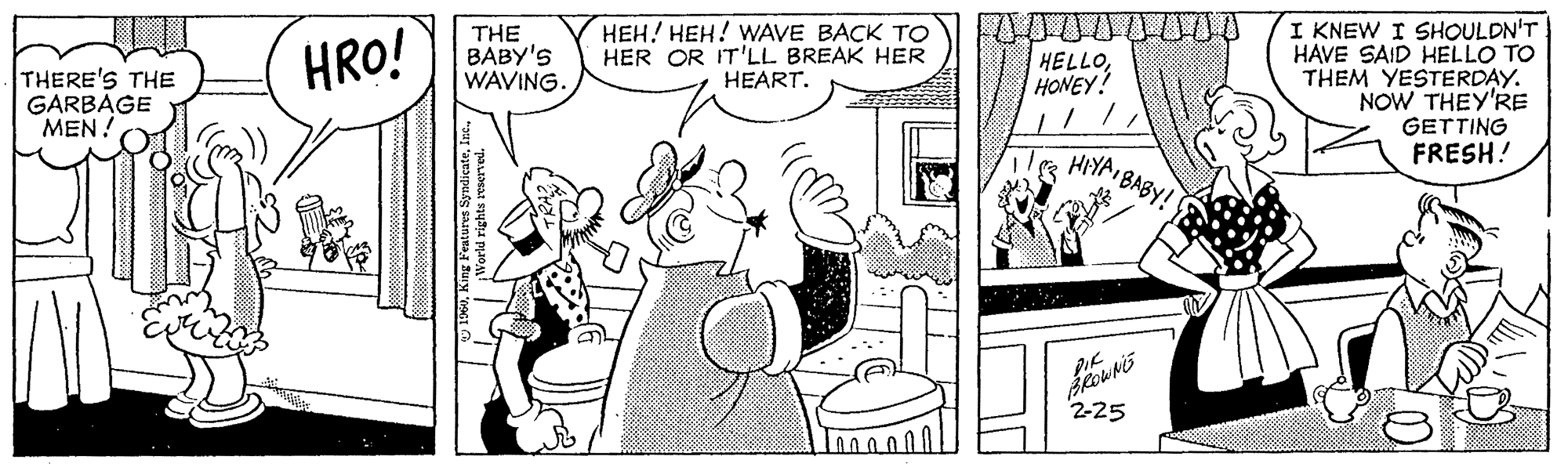 Gesture OCR: I KNEW I SHOULDN'T HAVE SAID HELLO TO THEM YESTERDAY. NOW THEY'RE GETTING FRESH! HRO! THE BABY'S WAVING. HEH! HEH! WAVE BACK TO HER OR IT'LL BREAK HER HEART. HELLOHONEY! THERE'S THE GARBAGE MEN! HIYA BABY! 2-25 I KNEW I SHOULDN'T HAVE SAID HELLO TO THEM YESTERDAY. NOW THEY'RE GETTING FRESH! HRO! THE BABY'S WAVING. HEH! HEH! WAVE BACK TO HER OR IT'LL BREAK HER HEART. HELLOHONEY! THERE'S THE GARBAGE MEN! HIYA BABY! 2-25