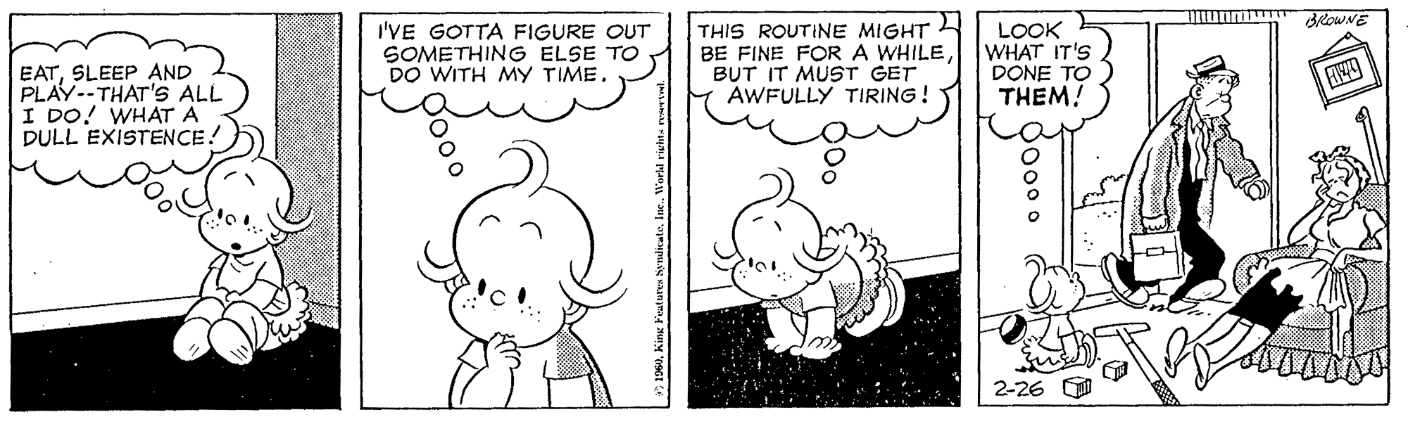 Mammal OCR: I'VE GOTTA FIGURE OUT SOMETHING ELSE TO DO WITH MY TIME. THIS ROUTINE MIGHT BE FINE FOR A WHILEBUT IT MUST GET AWFULLY TIRING! LOOK WHAT IT'S DONE TO THEM! EATSLEEP AND PLAY--THAT'S ALL I DO! WHAT A DULL EXISTENCE! 2-26 Pood. I'VE GOTTA FIGURE OUT SOMETHING ELSE TO DO WITH MY TIME. THIS ROUTINE MIGHT BE FINE FOR A WHILEBUT IT MUST GET AWFULLY TIRING! LOOK WHAT IT'S DONE TO THEM! EATSLEEP AND PLAY--THAT'S ALL I DO! WHAT A DULL EXISTENCE! 2-26 Pood.