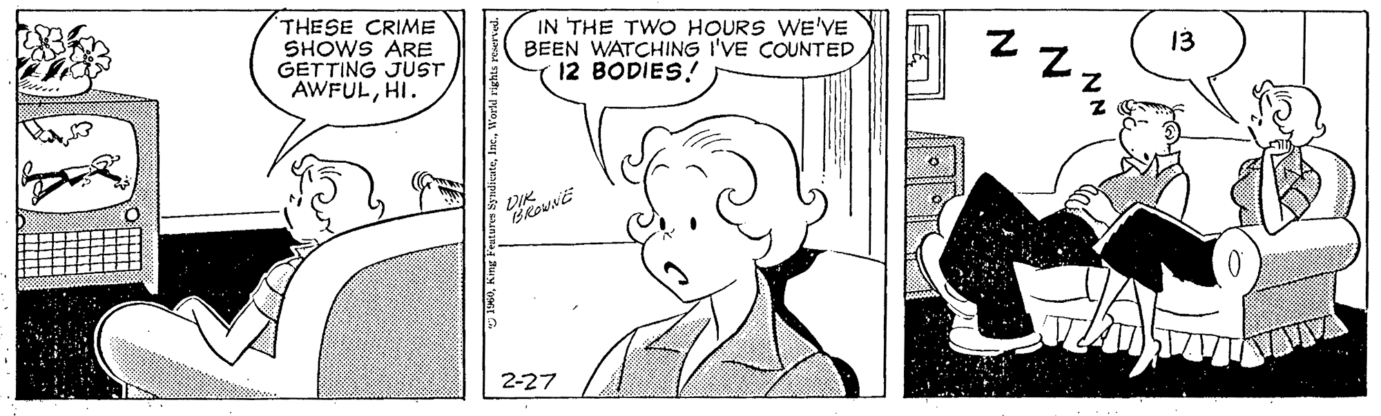Organism OCR: THESE CRIME SHOWS ARE GETTING JUST AWFULHI. IN THE TWO HOURS WE'VE BEEN WATCHING I'VE COUNTED 12 BODIES ! 13 2-27 THESE CRIME SHOWS ARE GETTING JUST AWFULHI. IN THE TWO HOURS WE'VE BEEN WATCHING I'VE COUNTED 12 BODIES ! 13 2-27