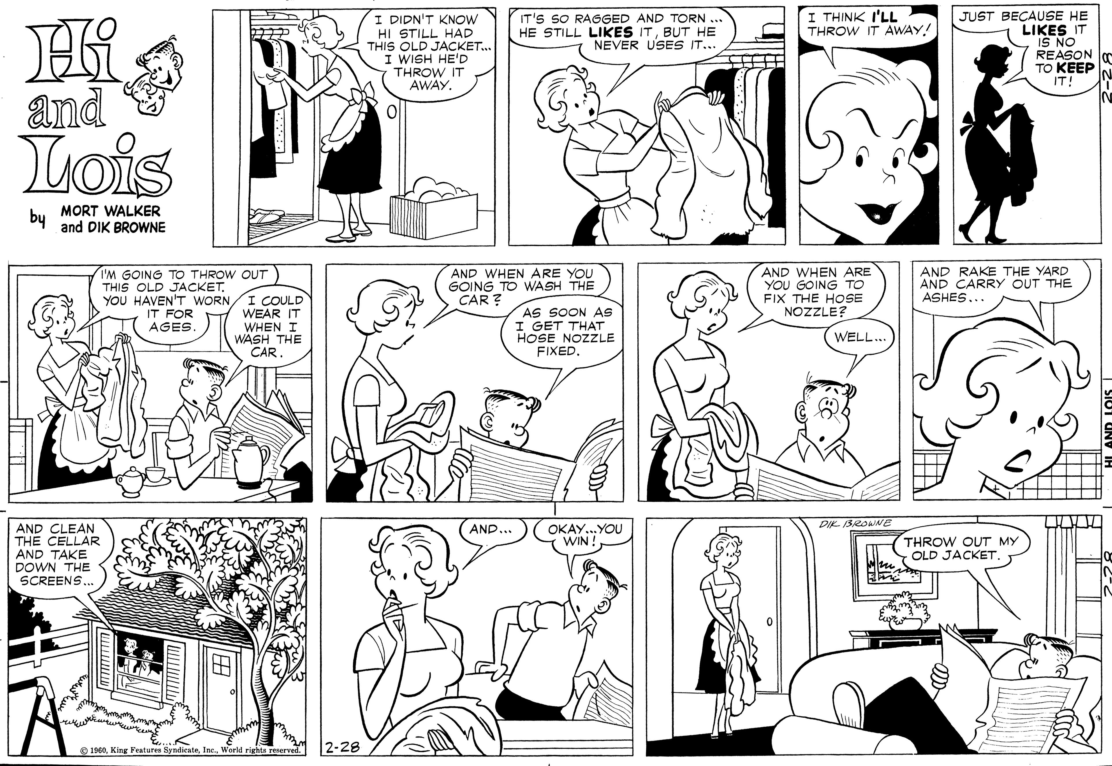 Organ OCR: I THINK I'LL THROW IT AWAY! I DIDN'T KNOW HI STILL HAD THIS OLD JACKET. I WISH HE'D THROW IT AWAY. IT'S SO RAGGED AND TORN .. HE STILL LIKES ITBUT HE NEVER USES IT... JUST BECAUSE HE LIKES IT IS NO REASON TO KEEP IT! and Lois by MORT WALKER and DIK BROWNE AND WHEN ARE YOU GOING TO WASH THE CAR ? AND WHEN ARE YOU GOING TO FIX THE HOSE NOZZLE? AND RAKE THE YARD AND CARRY OUT THE ASHES... I'M GOING TO THROW OUT THIS OLD JACKETYOU HAVEN'T WORN/I COULD WEAR IT WHEN I WASH THE CAR. AS SOON AS I GET THAT HOSE NOZZLE FIXEDIT FOR AGES. WELL... AND... DIK ISROWNE AND CLEAN THE CELLAR AND TAKE DOWN THE OKAY.. YOU (WIN! THROW OUT MY OLD JACKET SCREENS.. O 1960Worid rights reserved. 2-28 I THINK I'LL THROW IT AWAY! I DIDN'T KNOW HI STILL HAD THIS OLD JACKET. I WISH HE'D THROW IT AWAY. IT'S SO RAGGED AND TORN .. HE STILL LIKES ITBUT HE NEVER USES IT... JUST BECAUSE HE LIKES IT IS NO REASON TO KEEP IT! and Lois by MORT WALKER and DIK BROWNE AND WHEN ARE YOU GOING TO WASH THE CAR ? AND WHEN ARE YOU GOING TO FIX THE HOSE NOZZLE? AND RAKE THE YARD AND CARRY OUT THE ASHES... I'M GOING TO THROW OUT THIS OLD JACKETYOU HAVEN'T WORN/I COULD WEAR IT WHEN I WASH THE CAR. AS SOON AS I GET THAT HOSE NOZZLE FIXEDIT FOR AGES. WELL... AND... DIK ISROWNE AND CLEAN THE CELLAR AND TAKE DOWN THE OKAY.. YOU (WIN! THROW OUT MY OLD JACKET SCREENS.. O 1960King Features SyndicnteWorid rights reserved. 2-28