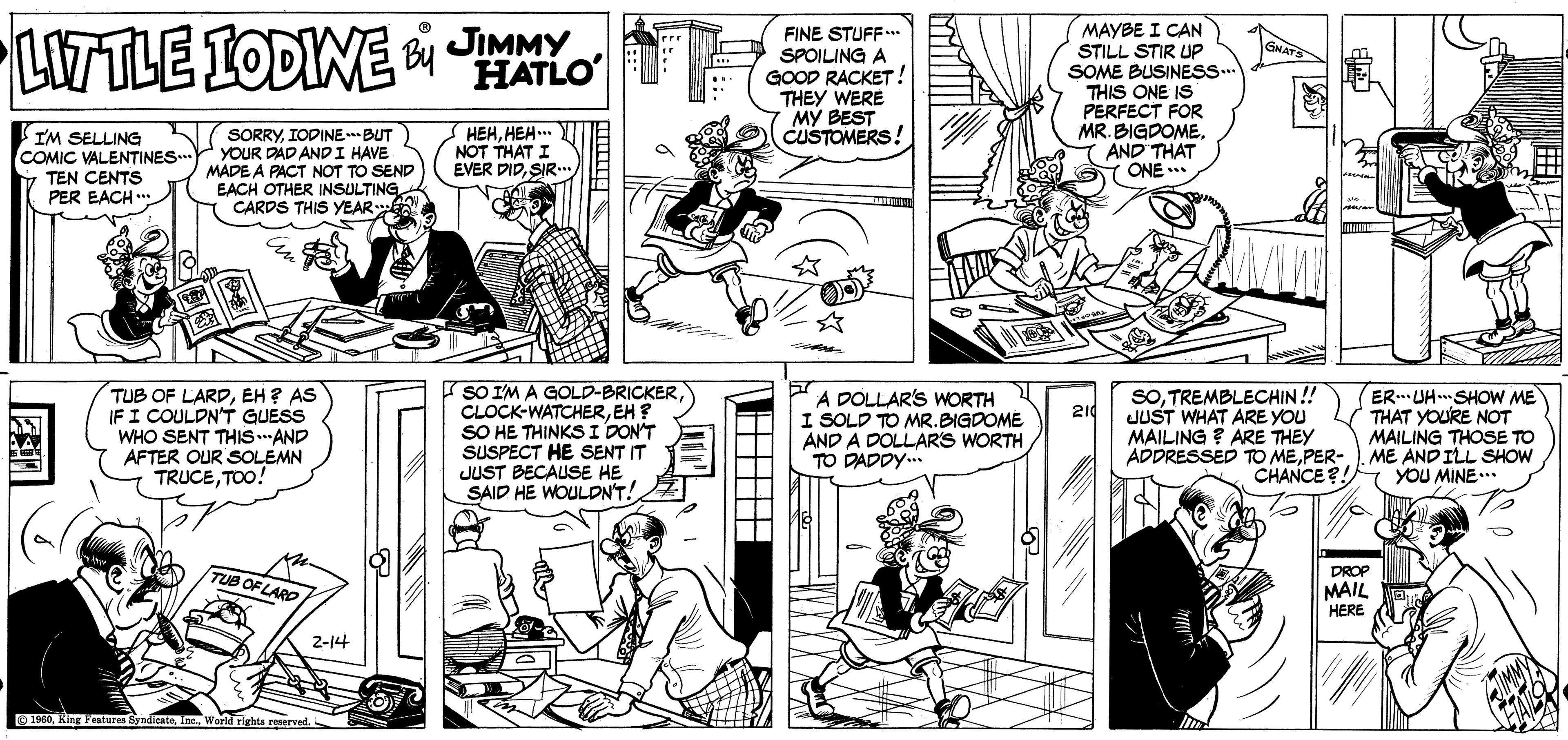 Art OCR: LITTLE IODINE 00 JIMMY HATLO FINE STUFF.. SPOILING A GOOD RACKET! THEY WERE MY BEST CUSTOMERS MAYBE I CAN STILL STIR UP SOME BUSINESS.. THIS ONE IS PERFECT FOR MR. BIGDOMEAND THAT ONE ..* GNATS IM SELLING COMIC VALENTINES... TEN CENTS SORRYIODINEBUT YOUR DAD ANDI HAVE MADE A PACT NOT TO SEND EACH OTHER INSULTING. CARDS THIS YEAR ??????.. NOT THAT I EVER DIDSIR PER EACH ** TUB OF LARDEH ? AS IFI COULDNT GUESS WHO SENT THIS.AND AFTER OUR SOLEMN TRUCETOO! SO IM A GOLD-BRICKEREH ? SO HE THINKSI DONT SUSPECT HE SENT IT JUST BECAUSE HE SAID HE WOULDN'T! A DOLLARS WORTH I SOLD TO MR.BIGDOME AND A DOLLARS WORTH TO DADDY.. SOTREMBLECHIN! JUST WHAT ARE YOU MAILING ? ARE THEY ER.. UH. SHOW ME THAT YOURE NOT MAILING THOSE TO ADDRESSED TO MEPER- ). ME AND ILL SHOW YOU MINE.. 210 CHANCE?! DROP MAIL HERE TUB OF LARD 2-14 O1960World righta renerved. LITTLE IODINE 00 JIMMY HATLO FINE STUFF.. SPOILING A GOOD RACKET! THEY WERE MY BEST CUSTOMERS MAYBE I CAN STILL STIR UP SOME BUSINESS.. THIS ONE IS PERFECT FOR MR. BIGDOMEAND THAT ONE ..* GNATS IM SELLING COMIC VALENTINES... TEN CENTS SORRYIODINEBUT YOUR DAD ANDI HAVE MADE A PACT NOT TO SEND EACH OTHER INSULTING. CARDS THIS YEAR ??????.. NOT THAT I EVER DIDSIR PER EACH ** TUB OF LARDEH ? AS IFI COULDNT GUESS WHO SENT THIS.AND AFTER OUR SOLEMN TRUCETOO! SO IM A GOLD-BRICKEREH ? SO HE THINKSI DONT SUSPECT HE SENT IT JUST BECAUSE HE SAID HE WOULDN'T! A DOLLARS WORTH I SOLD TO MR.BIGDOME AND A DOLLARS WORTH TO DADDY.. SOTREMBLECHIN! JUST WHAT ARE YOU MAILING ? ARE THEY ER.. UH. SHOW ME THAT YOURE NOT MAILING THOSE TO ADDRESSED TO MEPER- ). ME AND ILL SHOW YOU MINE.. 210 CHANCE?! DROP MAIL HERE TUB OF LARD 2-14 O1960King Features SyndicateWorld righta renerved.