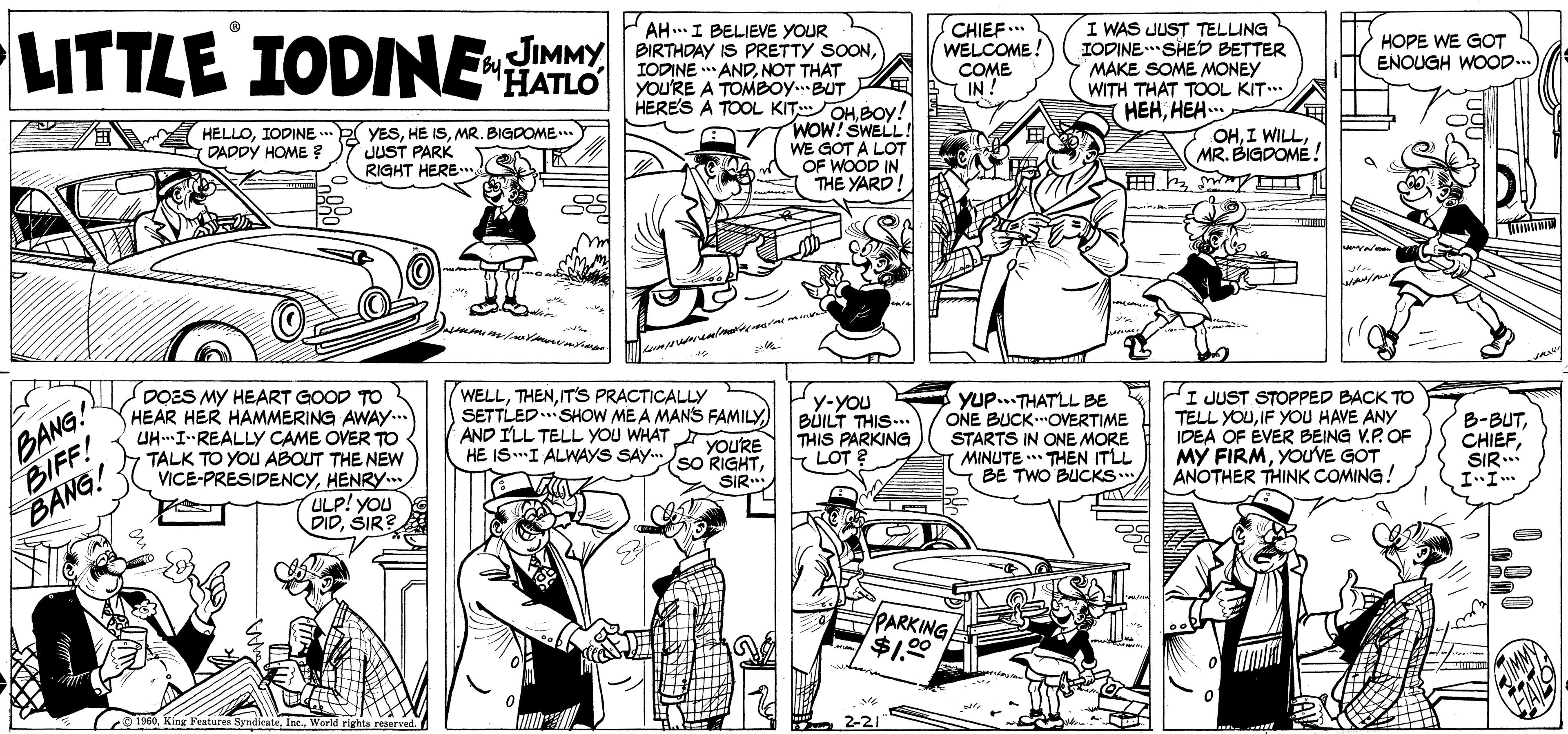Line OCR: LITTLE IODINE AH.I BELIEVE YOUR JIMMY BIRTHDAY IS PRETTY SOONNOT THAT YOU'RE A TOMBOY.BUT HERES A TOOL KIT OHBOYy! WOW! SWELL! WE GOT A LOT OF WOOD IN THE YARD CHIEF.. WELCOME! I WAS JUST TELLING IODINE*SHED BETTER MAKE SOME MONEY WITH THAT TOOL KIT.. HEHHEH.. THATLO COME IN! HOPE WE GOT ENOUGH WOOD... HELLOIODINE .. (DADDY HOME YESMR. BIGDOME JUST PARK RIGHT HERE OHMR. BIGDOMÉ ! BANG! BIFF! BANG! DOES MY HEART GOOD TO HEAR HER HAMMERING AWAY... UHI-REALLY CAME OVER TO TALK TO YOU ABOUT THE NEW VICE-PRESIDENCYHENRY. ULP! YOu DIDSIR? WELLIT'S PRACTICALLY SETTLED..SHOW MEA MANS FAMILY) AND ILL TELL YOU WHAT HE ISI ALWAYS SAY.so RIGHT Yup...THATLL BE ONE BUCKOVERTIME STARTS IN ONE MORE MINUTE THEN ITLL BE TWO BUCKS y-YOU BUILT THIS... THIS PARKING LOT ? I JUST STOPPED BACK TO TELL YOUIF YOU HAVE ANY IDEA OF EVER BEING V.P. OF MY FIRMYOUVE GOT ANOTHER THINK COMING! B-BUTSIR. YOU'RE SIR. PARKING $1.00 Features Srndicate Ir LITTLE IODINE AH.I BELIEVE YOUR JIMMY BIRTHDAY IS PRETTY SOONIODINE * ANDNOT THAT YOU'RE A TOMBOY.BUT HERES A TOOL KIT OHBOYy! WOW! SWELL! WE GOT A LOT OF WOOD IN THE YARD CHIEF.. WELCOME! I WAS JUST TELLING IODINE*SHED BETTER MAKE SOME MONEY WITH THAT TOOL KIT.. HEHHEH.. THATLO COME IN! HOPE WE GOT ENOUGH WOOD... HELLOIODINE .. (DADDY HOME YESHE ISMR. BIGDOME JUST PARK RIGHT HERE OHI WILLMR. BIGDOMÉ ! BANG! BIFF! BANG! DOES MY HEART GOOD TO HEAR HER HAMMERING AWAY... UHI-REALLY CAME OVER TO TALK TO YOU ABOUT THE NEW VICE-PRESIDENCYHENRY. ULP! YOu DIDSIR? WELLIT'S PRACTICALLY SETTLED..SHOW MEA MANS FAMILY) AND ILL TELL YOU WHAT HE ISI ALWAYS SAY.so RIGHT Yup...THATLL BE ONE BUCKOVERTIME STARTS IN ONE MORE MINUTE THEN ITLL BE TWO BUCKS y-YOU BUILT THIS... THIS PARKING LOT ? I JUST STOPPED BACK TO TELL YOUIF YOU HAVE ANY IDEA OF EVER BEING V.P. OF MY FIRMYOUVE GOT ANOTHER THINK COMING! B-BUTSIR. YOU'RE SIR. PARKING $1.00 Features Srndicate Ir